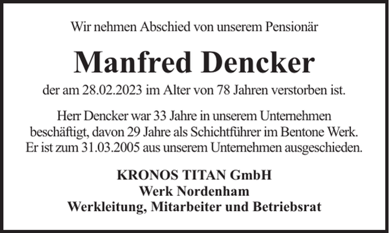 <p>Wir nehmen Abschied von unserem Pensionär</p><p>Manfred Dencker</p><p>der am 28.02.2023 im Alter von 78 Jahren verstorben ist.<br />Herr Dencker war 33 Jahre in unserem Unternehmen<br />beschäftigt, davon 29 Jahre als Schichtführer im Bentone Werk.<br />Er ist zum 31.03.2005 aus unserem Unternehmen ausgeschieden.<br />KRONOS TITAN GmbH<br />Werk Nordenham<br />Werkleitung, Mitarbeiter und Betriebsrat</p>