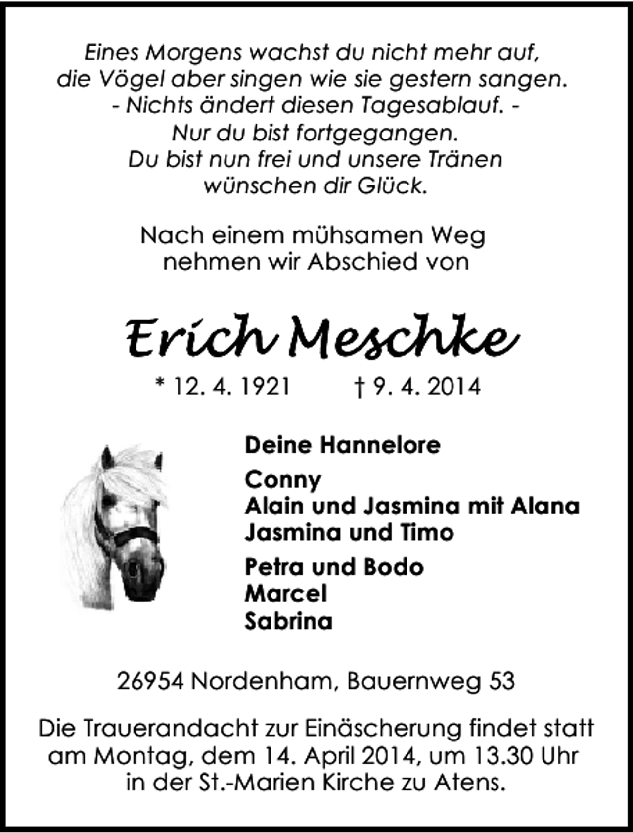 <p>Eines Morgens wachst du nicht mehr auf,<br />die Vögel aber singen wie sie gestern sangen.<br />- Nichts ändert diesen Tagesablauf. Nur du bist fortgegangen.<br />Du bist nun frei und unsere Tränen<br />wünschen dir Glück.</p><p>Nach einem mühsamen Weg<br />nehmen wir Abschied von</p><p>* 12. 4. 1921</p><p>† 9. 4. 2014</p><p>Deine Hannelore<br />Conny<br />Alain und Jasmina mit Alana<br />Jasmina und Timo<br />Petra und Bodo<br />Marcel<br />Sabrina<br />26954 Nordenham, Bauernweg 53<br />Die Trauerandacht zur Einäscherung findet statt<br />am Montag, dem 14. April 2014, um 13.30 Uhr<br />in der St.-Marien Kirche zu Atens.</p>