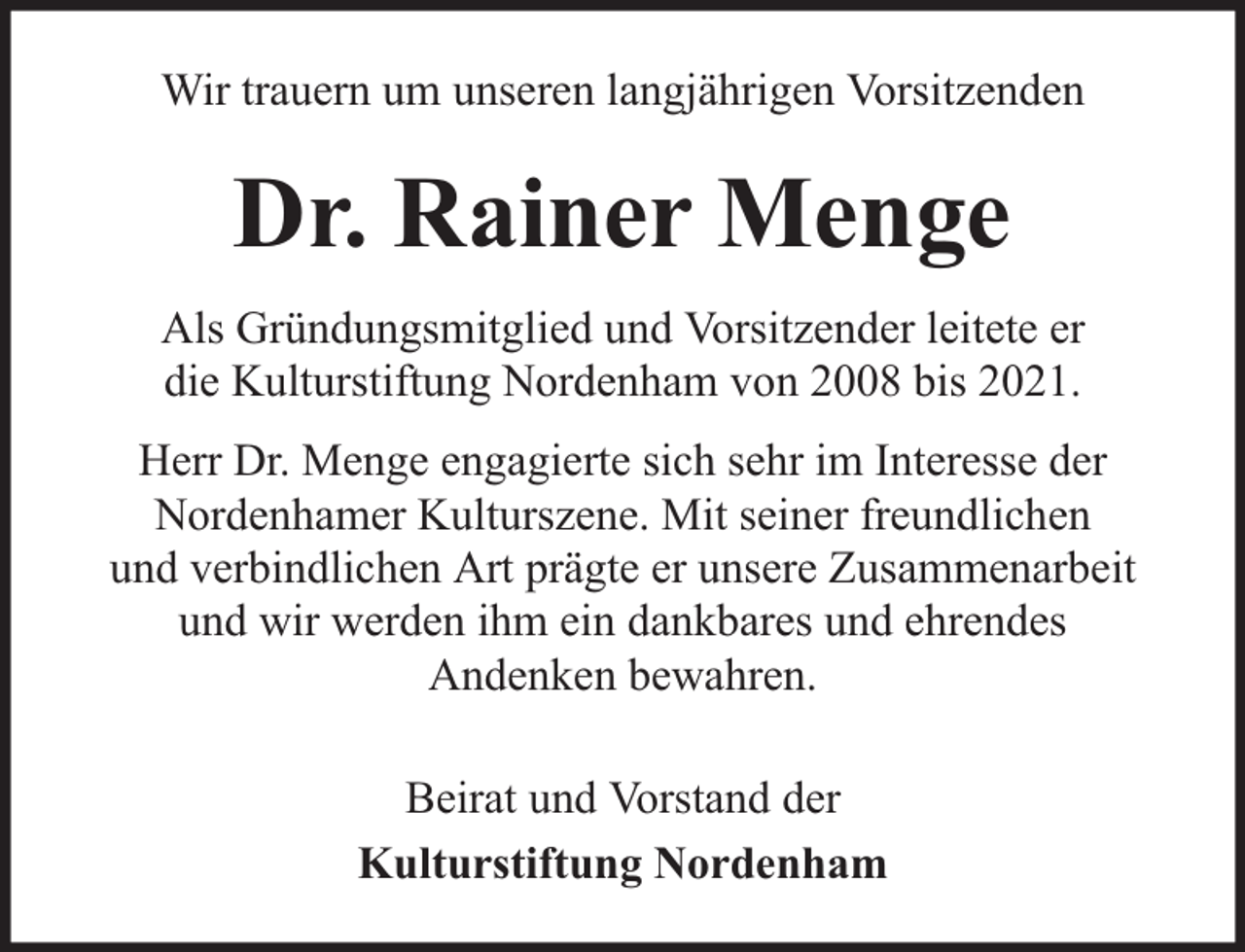 <p>Wir trauern um unseren langjährigen Vorsitzenden</p><p>Dr. Rainer Menge<br />Als Gründungsmitglied und Vorsitzender leitete er<br />die Kulturstiftung Nordenham von 2008 bis 2021.<br />Herr Dr. Menge engagierte sich sehr im Interesse der<br />Nordenhamer Kulturszene. Mit seiner freundlichen<br />und verbindlichen Art prägte er unsere Zusammenarbeit<br />und wir werden ihm ein dankbares und ehrendes<br />Andenken bewahren.<br />Beirat und Vorstand der<br />Kulturstiftung Nordenham</p>