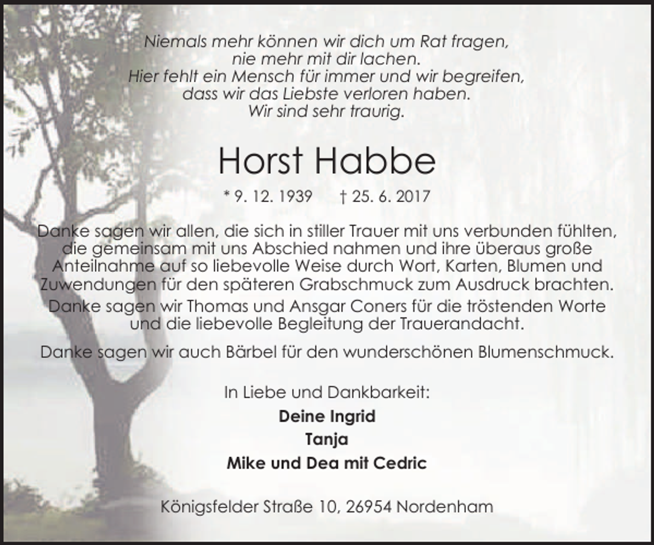 <p>Niemals mehr können wir dich um Rat fragen,<br />nie mehr mit dir lachen.<br />Hier fehlt ein Mensch für immer und wir begreifen,<br />dass wir das Liebste verloren haben.<br />Wir sind sehr traurig.</p><p>Horst Habbe<br />* 9. 12. 1939</p><p>† 25. 6. 2017</p><p>Danke sagen wir allen, die sich in stiller Trauer mit uns verbunden fühlten,<br />die gemeinsam mit uns Abschied nahmen und ihre überaus große<br />Anteilnahme auf so liebevolle Weise durch Wort, Karten, Blumen und<br />Zuwendungen für den späteren Grabschmuck zum Ausdruck brachten.<br />Danke sagen wir Thomas und Ansgar Coners für die tröstenden Worte<br />und die liebevolle Begleitung der Trauerandacht.</p><p>Danke sagen wir auch Bärbel für den wunderschönen Blumenschmuck.<br />In Liebe und Dankbarkeit:<br />Deine Ingrid<br />Tanja<br />Mike und Dea mit Cedric<br />Königsfelder Straße 10, 26954 Nordenham</p>