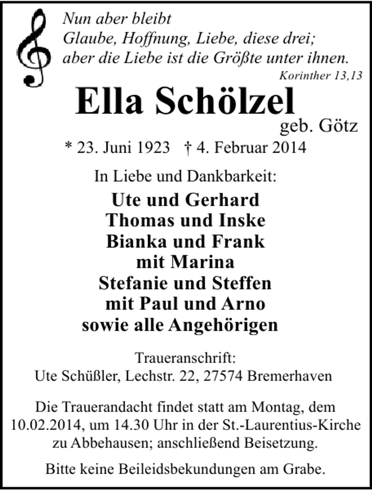 <p>Nun aber bleibt<br />Glaube, Hoffnung, Liebe, diese drei;<br />aber die Liebe ist die Größte unter ihnen.</p><p>Korinther 13,13</p><p>Ella Schölzel Götz<br />geb.</p><p>* 23. Juni 1923 † 4. Februar 2014<br />In Liebe und Dankbarkeit:</p><p>Ute und Gerhard<br />Thomas und Inske<br />Bianka und Frank<br />mit Marina<br />Stefanie und Steffen<br />mit Paul und Arno<br />sowie alle Angehörigen<br />Traueranschrift:<br />Ute Schüßler, Lechstr. 22, 27574 Bremerhaven<br />Die Trauerandacht findet statt am Montag, dem<br />10.02.2014, um 14.30 Uhr in der St.-Laurentius-Kirche<br />zu Abbehausen; anschließend Beisetzung.<br />Bitte keine Beileidsbekundungen am Grabe.</p>