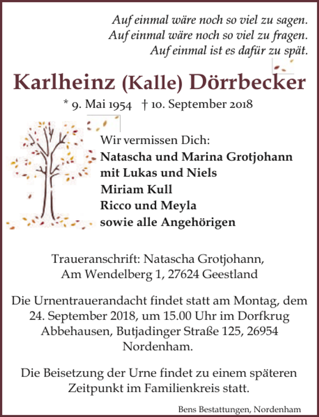 <p>Auf einmal wäre noch so viel zu sagen.<br />Auf einmal wäre noch so viel zu fragen.<br />Auf einmal ist es dafür zu spät.</p><p>Karlheinz (Kalle) Dörrbecker<br />* 9. Mai 1954 † 10. September 2018</p><p>Wir vermissen Dich:<br />Natascha und Marina Grotjohann<br />mit Lukas und Niels<br />Miriam Kull<br />Ricco und Meyla<br />sowie alle Angehörigen<br />Traueranschrift: Natascha Grotjohann,<br />Am Wendelberg 1, 27624 Geestland<br />Die Urnentrauerandacht findet statt am Montag, dem<br />24. September 2018, um 15.00 Uhr im Dorfkrug<br />Abbehausen, Butjadinger Straße 125, 26954<br />Nordenham.<br />Die Beisetzung der Urne findet zu einem späteren<br />Zeitpunkt im Familienkreis statt.<br />Bens Bestattungen, Nordenham</p>