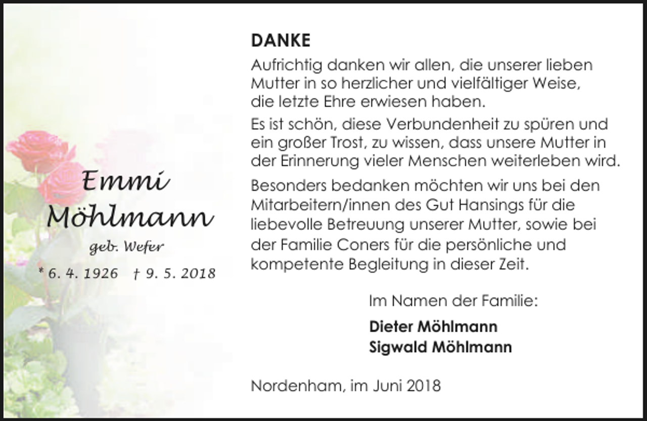 <p>DANKE</p><p>Emmi<br />Möhlmann<br />geb. Wefer<br />* 6. 4. 1926</p><p>† 9. 5. 2018</p><p>Aufrichtig danken wir allen, die unserer lieben<br />Mutter in so herzlicher und vielfältiger Weise,<br />die letzte Ehre erwiesen haben.<br />Es ist schön, diese Verbundenheit zu spüren und<br />ein großer Trost, zu wissen, dass unsere Mutter in<br />der Erinnerung vieler Menschen weiterleben wird.<br />Besonders bedanken möchten wir uns bei den<br />Mitarbeitern/innen des Gut Hansings für die<br />liebevolle Betreuung unserer Mutter, sowie bei<br />der Familie Coners für die persönliche und<br />kompetente Begleitung in dieser Zeit.<br />Im Namen der Familie:<br />Dieter Möhlmann<br />Sigwald Möhlmann</p><p>Nordenham, im Juni 2018</p>
