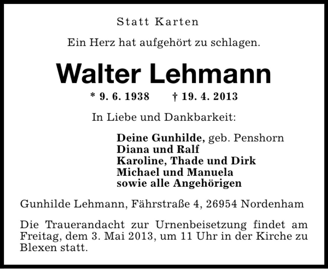 <p>S t a t t K a rt e n<br />Ein Herz hat aufgehört zu schlagen.</p><p>Walter Lehmann<br />* 9. 6. 1938</p><p>† 19. 4. 2013</p><p>In Liebe und Dankbarkeit:<br />Deine Gunhilde, geb. Penshorn<br />Diana und Ralf<br />Karoline, Thade und Dirk<br />Michael und Manuela<br />sowie alle Angehörigen<br />Gunhilde Lehmann, Fährstraße 4, 26954 Nordenham<br />Die Trauerandacht zur Urnenbeisetzung findet am<br />Freitag, dem 3. Mai 2013, um 11 Uhr in der Kirche zu<br />Blexen statt.</p>