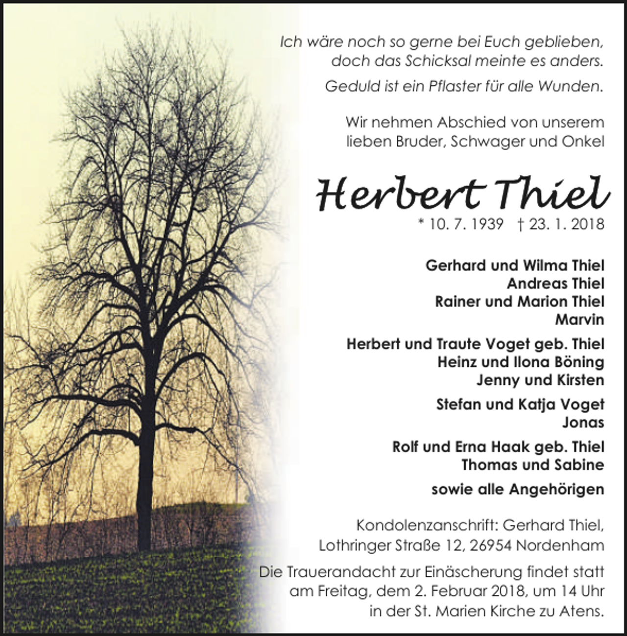 <p>Ich wäre noch so gerne bei Euch geblieben,<br />doch das Schicksal meinte es anders.<br />Geduld ist ein Pflaster für alle Wunden.<br />Wir nehmen Abschied von unserem<br />lieben Bruder, Schwager und Onkel</p><p>* 10. 7. 1939 † 23. 1. 2018<br />Gerhard und Wilma Thiel<br />Andreas Thiel<br />Rainer und Marion Thiel<br />Marvin<br />Herbert und Traute Voget geb. Thiel<br />Heinz und Ilona Böning<br />Jenny und Kirsten<br />Stefan und Katja Voget<br />Jonas<br />26954 Nordenham, Lothringer Straße 12<br />Rolf und Erna Haak geb. Thiel<br />Thomas und Sabine<br />sowie alle Angehörigen<br />Kondolenzanschrift: Gerhard Thiel,<br />Lothringer Straße 12, 26954 Nordenham<br />Die Trauerandacht zur Einäscherung findet statt<br />am Freitag, dem 2. Februar 2018, um 14 Uhr<br />in der St. Marien Kirche zu Atens.</p>