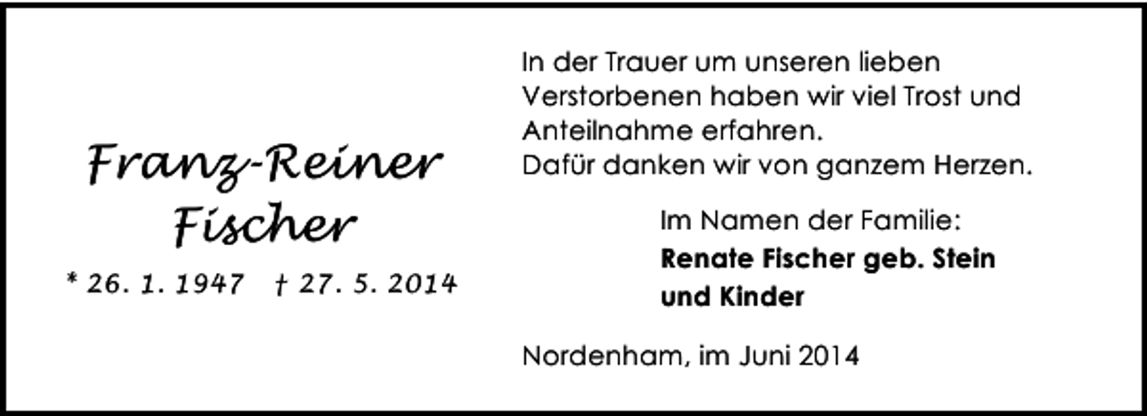 <p>Franz-Reiner<br />Fischer<br />* 26. 1. 1947</p><p>† 27. 5. 2014</p><p>In der Trauer um unseren lieben<br />Verstorbenen haben wir viel Trost und<br />Anteilnahme erfahren.<br />Dafür danken wir von ganzem Herzen.<br />Im Namen der Familie:<br />Renate Fischer geb. Stein<br />und Kinder<br />Nordenham, im Juni 2014</p>