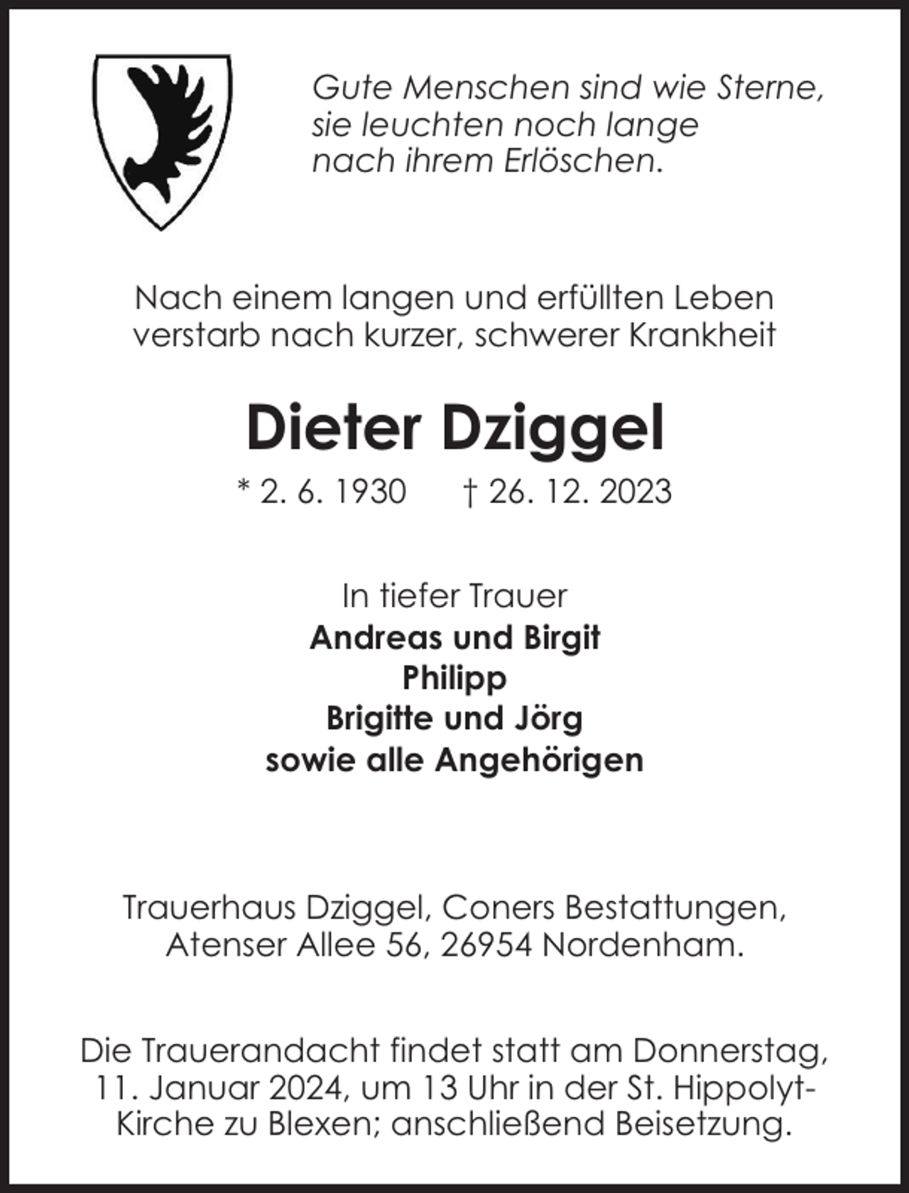 <p>Gute Menschen sind wie Sterne,<br />sie leuchten noch lange<br />nach ihrem Erlöschen.</p><p>Nach einem langen und erfüllten Leben<br />verstarb nach kurzer, schwerer Krankheit</p><p>Dieter Dziggel</p><p>* 2. 6. 1930</p><p>† 26. 12. 2023</p><p>In tiefer Trauer<br />Andreas und Birgit<br />Philipp<br />Brigitte und Jörg<br />sowie alle Angehörigen</p><p>Trauerhaus Dziggel, Coners Bestattungen,<br />Atenser Allee 56, 26954 Nordenham.<br />Die Trauerandacht findet statt am Donnerstag,<br />11. Januar 2024, um 13 Uhr in der St. HippolytKirche zu Blexen; anschließend Beisetzung.</p>