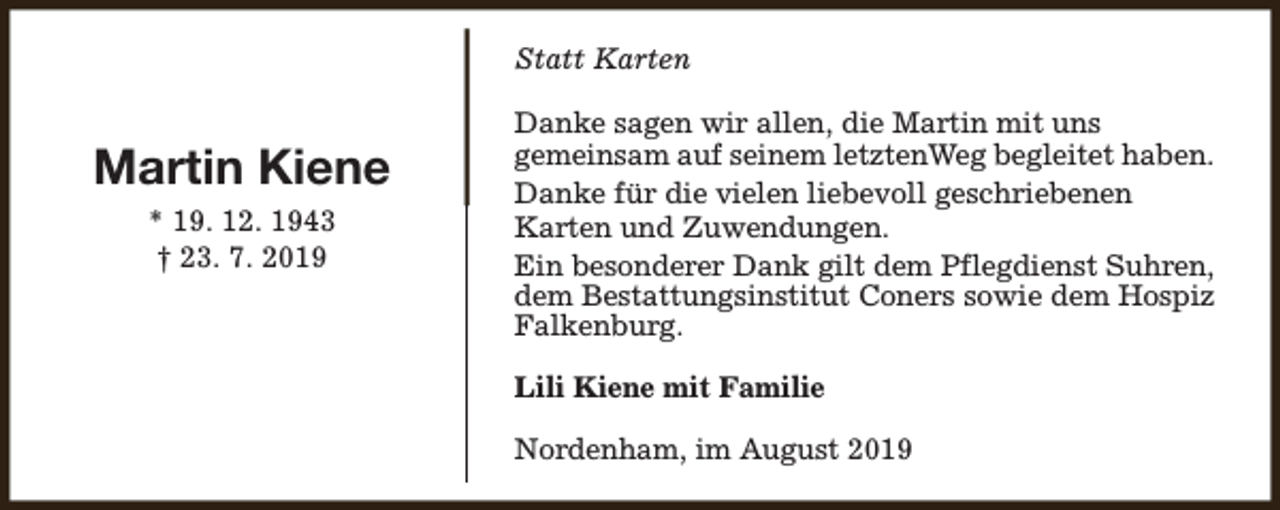 <p>Statt Karten</p><p>Martin Kiene<br />* 19. 12. 1943<br />† 23. 7. 2019</p><p>Danke sagen wir allen, die Martin mit uns<br />gemeinsam auf seinem letztenWeg begleitet haben.<br />Danke für die vielen liebevoll geschriebenen<br />Karten und Zuwendungen.<br />Ein besonderer Dank gilt dem Pflegdienst Suhren,<br />dem Bestattungsinstitut Coners sowie dem Hospiz<br />Falkenburg.<br />Lili Kiene mit Familie<br />Nordenham, im August 2019</p>
