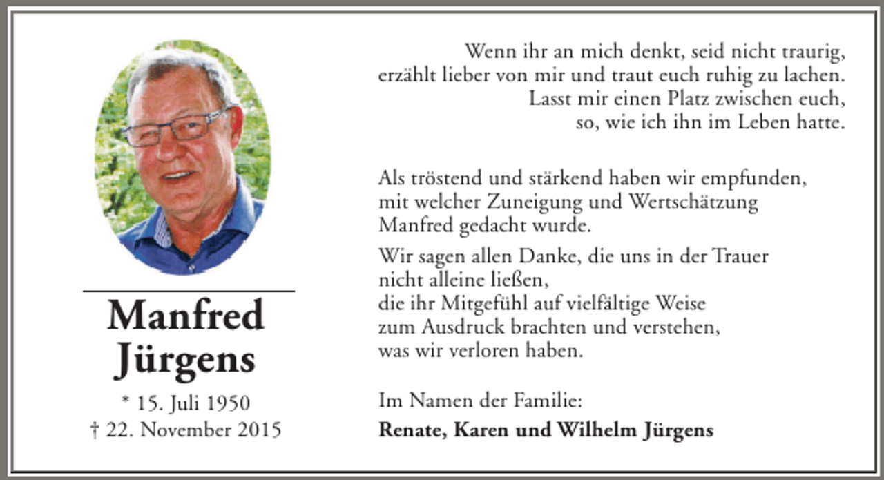 <p>Wenn ihr an mich denkt, seid nicht traurig,<br />erzÃ¤hlt lieber von mir und traut euch ruhig zu lachen.<br />Lasst mir einen Platz zwischen euch,<br />so, wie ich ihn im Leben hatte.</p><p>Manfred<br />JÃ¼rgens<br />* 15. Juli 1950<br />Â† 22. November 2015</p><p>Als trÃ¶stend und stÃ¤rkend haben wir empfunden,<br />mit welcher Zuneigung und WertschÃ¤tzung<br />Manfred gedacht wurde.<br />Wir sagen allen Danke, die uns in der Trauer<br />nicht alleine lieÃŸen,<br />die ihr MitgefÃ¼hl auf vielfÃ¤ltige Weise<br />zum Ausdruck brachten und verstehen,<br />was wir verloren haben.<br />Im Namen der Familie:<br />Renate, Karen und Wilhelm JÃ¼rgens</p>