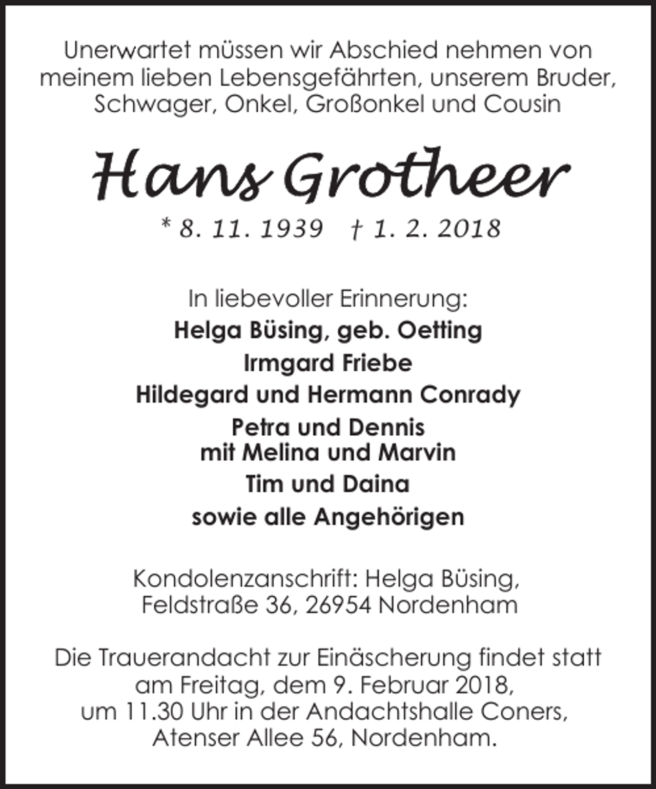 <p>r artet müssen wir Abschied nehmen von<br />Unerw<br />meinem lieben Lebensgefährten, unserem Bruder,<br />Schwager, Onkel, Großonkel und Cousin</p><p>* 8. 11. 1939</p><p>† 1. 2. 2018</p><p>In liebevoller Erinnerung:<br />Helga Büsing, geb. Oetting<br />Irmgard Friebe<br />Hildegard und Hermann Conrady<br />Petra und Dennis<br />mit Melina und Marvin<br />Tim und Daina<br />sowie alle Angehörigen<br />Kondolenzanschrift: Helga Büsing,<br />Feldstraße 36, 26954 Nordenham<br />Die Trauerandacht zur Einäscherung findet statt<br />am Freitag, dem 9. Februar 2018,<br />um 11.30 Uhr in der Andachtshalle Coners,<br />Atenser Allee 56, Nordenham.</p>