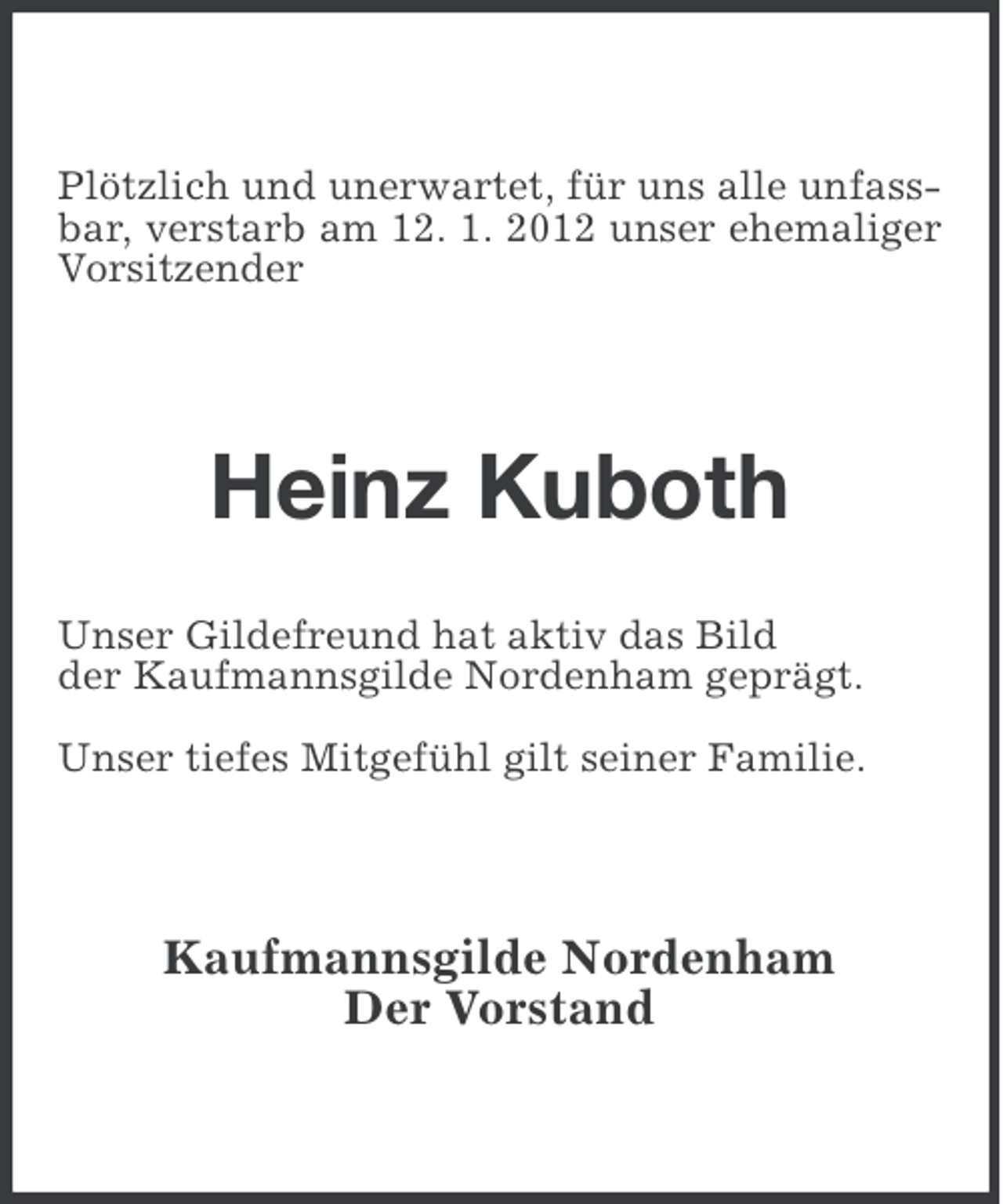 <p>Plötzlich und unerwartet, für uns alle unfassbar, verstarb am 12. 1. 2012 unser ehemaliger<br />Vorsitzender</p><p>Heinz Kuboth<br />Unser Gildefreund hat aktiv das Bild<br />der Kaufmannsgilde Nordenham geprägt.<br />Unser tiefes Mitgefühl gilt seiner Familie.</p><p>Kaufmannsgilde Nordenham<br />Der Vorstand</p>