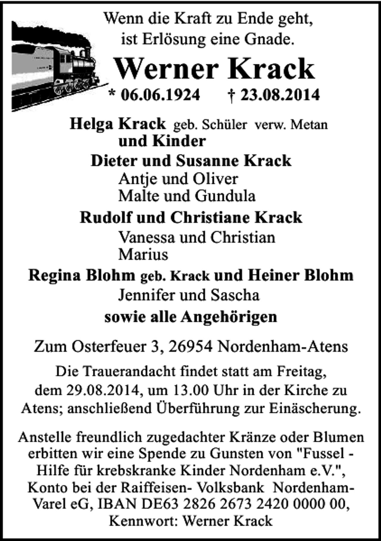 <p>Wenn die Kraft zu Ende geht,<br />ist Erlösung eine Gnade.</p><p>Werner Krack</p><p>* 06.06.1924</p><p>† 23.08.2014</p><p>Helga Krack geb. Schüler verw. Metan<br />und Kinder<br />Dieter und Susanne Krack<br />Antje und Oliver<br />Malte und Gundula<br />Rudolf und Christiane Krack<br />Vanessa und Christian<br />Marius<br />Regina Blohm geb. Krack und Heiner Blohm<br />Jennifer und Sascha<br />sowie alle Angehörigen<br />Zum Osterfeuer 3, 26954 Nordenham-Atens<br />Die Trauerandacht findet statt am Freitag,<br />dem 29.08.2014, um 13.00 Uhr in der Kirche zu<br />Atens; anschließend Überführung zur Einäscherung.<br />Anstelle freundlich zugedachter Kränze oder Blumen<br />erbitten wir eine Spende zu Gunsten von "Fussel Hilfe für krebskranke Kinder Nordenham e.V.",<br />Konto bei der Raiffeisen- Volksbank NordenhamVarel eG, IBAN DE63 2873 2420,<br />Kennwort: Werner Krack</p>