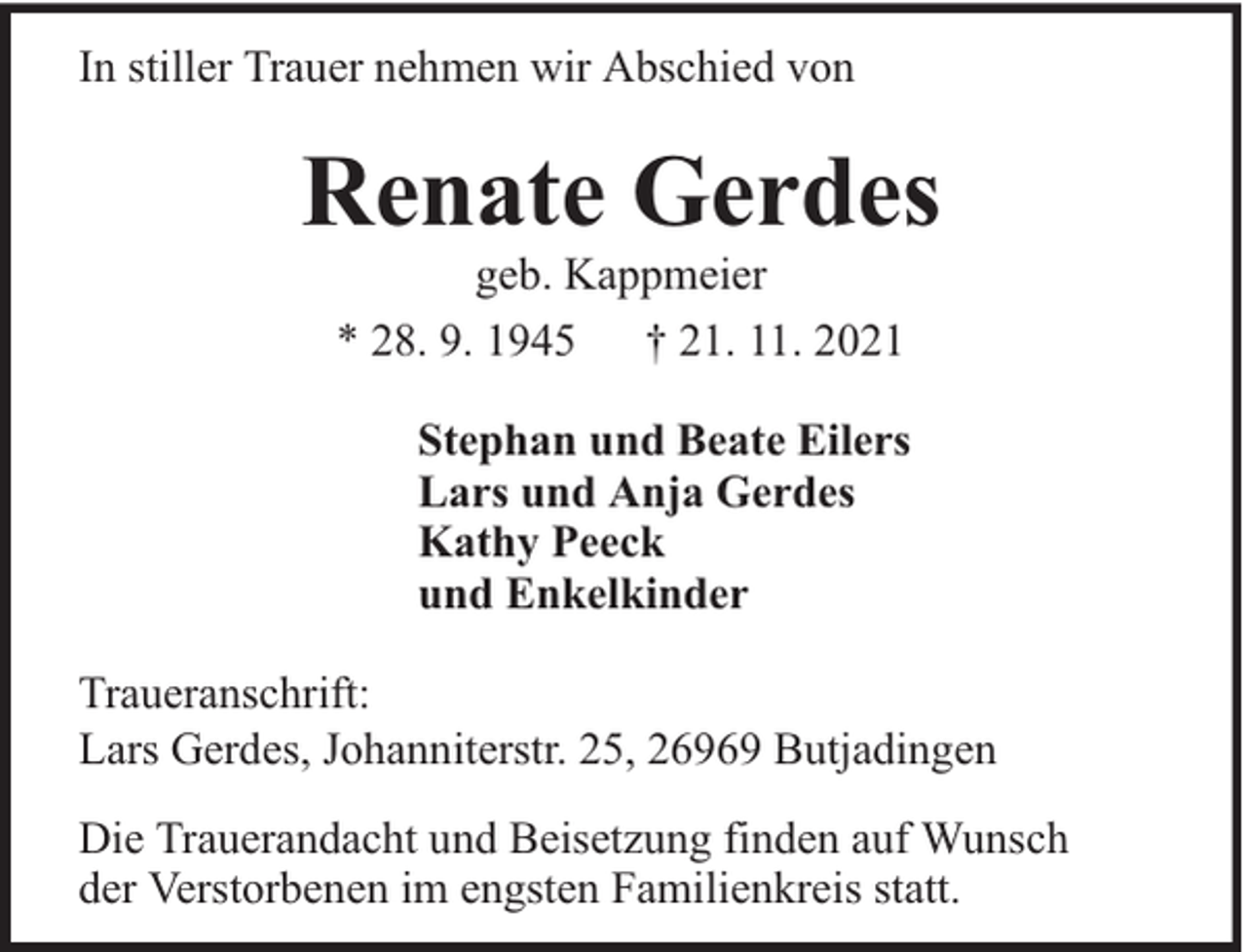 <p>In stiller Trauer nehmen wir Abschied von</p><p>Renate Gerdes<br />geb. Kappmeier<br />* 28. 9. 1945 † 21. 11. 2021</p><p>Stephan und Beate Eilers<br />Lars und Anja Gerdes<br />Kathy Peeck<br />und Enkelkinder<br />Traueranschrift:<br />Lars Gerdes, Johanniterstr. 25, 26969 Butjadingen<br />Die Trauerandacht und Beisetzung finden auf Wunsch<br />der Verstorbenen im engsten Familienkreis statt.</p>