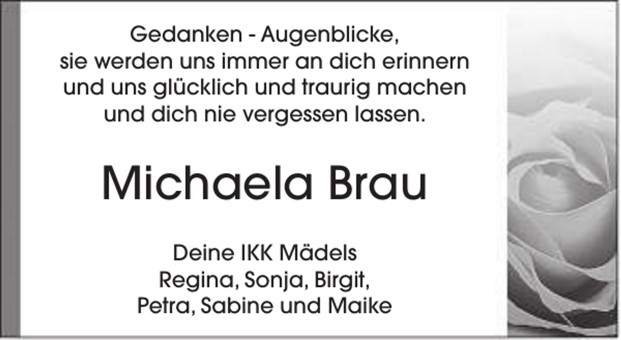 <p>Gedanken - Augenblicke,<br />sie werden uns immer an dich erinnern<br />und uns glücklich und traurig machen<br />und dich nie vergessen lassen.</p><p>Michaela Brau<br />Deine IKK Mädels<br />Regina, Sonja, Birgit,<br />Petra, Sabine und Maike</p>
