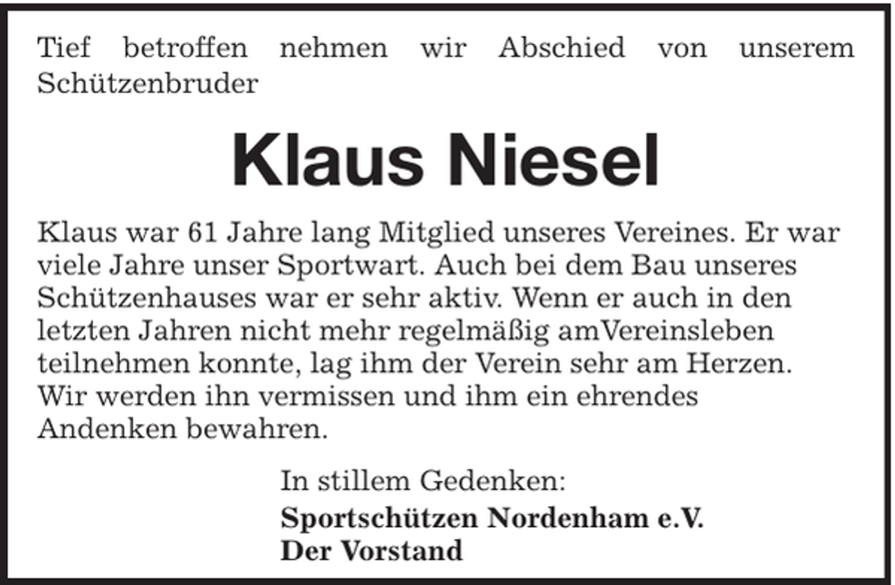 <p>Tief betroffen nehmen<br />Schützenbruder</p><p>wir</p><p>Abschied</p><p>von</p><p>unserem</p><p>Klaus Niesel<br />Klaus war 61 Jahre lang Mitglied unseres Vereines. Er war<br />viele Jahre unser Sportwart. Auch bei dem Bau unseres<br />Schützenhauses war er sehr aktiv. Wenn er auch in den<br />letzten Jahren nicht mehr regelmäßig amVereinsleben<br />teilnehmen konnte, lag ihm der Verein sehr am Herzen.<br />Wir werden ihn vermissen und ihm ein ehrendes<br />Andenken bewahren.<br />In stillem Gedenken:<br />Sportschützen Nordenham e.V.<br />Der Vorstand</p>