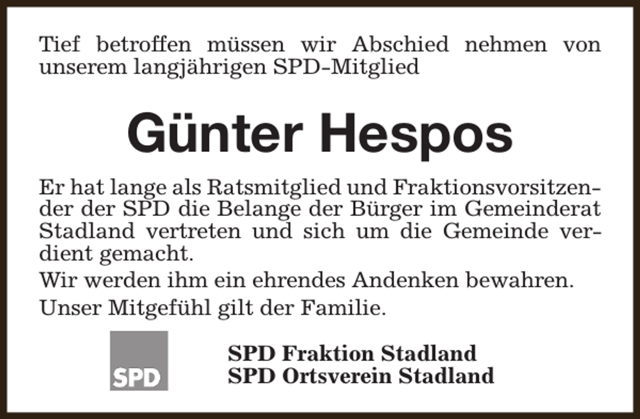 <p>Tief betroffen müssen wir Abschied nehmen von<br />unserem langjährigen SPD-Mitglied</p><p>Günter Hespos<br />Er hat lange als Ratsmitglied und Fraktionsvorsitzender der SPD die Belange der Bürger im Gemeinderat<br />Stadland vertreten und sich um die Gemeinde verdient gemacht.<br />Wir werden ihm ein ehrendes Andenken bewahren.<br />Unser Mitgefühl gilt der Familie.<br />SPD Fraktion Stadland<br />SPD Ortsverein Stadland</p>