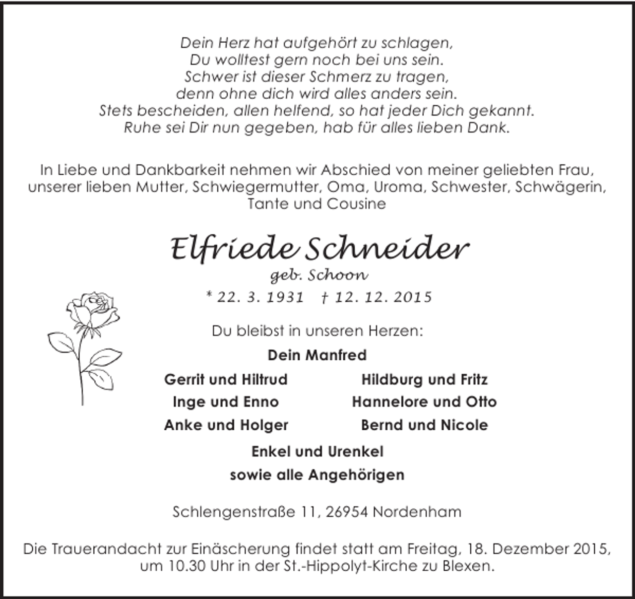 <p>Dein Herz hat aufgehört zu schlagen,<br />Du wolltest gern noch bei uns sein.<br />Schwer ist dieser Schmerz zu tragen,<br />denn ohne dich wird alles anders sein.<br />Stets bescheiden, allen helfend, so hat jeder Dich gekannt.<br />Ruhe sei Dir nun gegeben, hab für alles lieben Dank.<br />In Liebe und Dankbarkeit nehmen wir Abschied von meiner geliebten Frau,<br />unserer lieben Mutter, Schwiegermutter, Oma, Uroma, Schwester, Schwägerin,<br />Tante und Cousine</p>
<p>Elfriede Schneider<br />geb. Schoon</p>
<p>* 22. 3. 1931</p>
<p>† 12. 12. 2015</p>
<p>Du bleibst in unseren Herzen:<br />Dein Manfred<br />Gerrit und Hiltrud<br />Inge und Enno<br />Anke und Holger</p>
<p>Hildburg und Fritz<br />Hannelore und Otto<br />Bernd und Nicole</p>
<p>Enkel und Urenkel<br />sowie alle Angehörigen<br />Schlengenstraße 11, 26954 Nordenham<br />Die Trauerandacht zur Einäscherung findet statt am Freitag, 18. Dezember 2015,<br />um 10.30 Uhr in der St.-Hippolyt-Kirche zu Blexen.</p>
