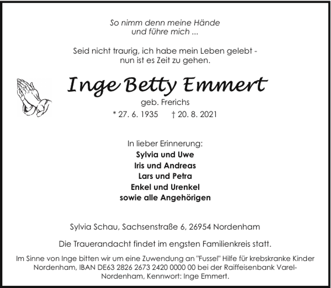 <p>So nimm denn meine Hände<br />und führe mich ...<br />Seid nicht traurig, ich habe mein Leben gelebt nun ist es Zeit zu gehen.</p>
<p>geb. Frerichs<br />* 27. 6. 1935</p>
<p>† 20. 8. 2021</p>
<p>In lieber Erinnerung:<br />Sylvia und Uwe<br />Iris und Andreas<br />Lars und Petra<br />Enkel und Urenkel<br />sowie alle Angehörigen<br />Sylvia Schau, Sachsenstraße 6, 26954 Nordenham<br />Die Trauerandacht findet im engsten Familienkreis statt.<br />Im Sinne von Inge bitten wir um eine Zuwendung an "Fussel" Hilfe für krebskranke Kinder<br />Nordenham, IBAN DE63 2873 2420 bei der Raiffeisenbank VarelNordenham, Kennwort: Inge Emmert.</p>