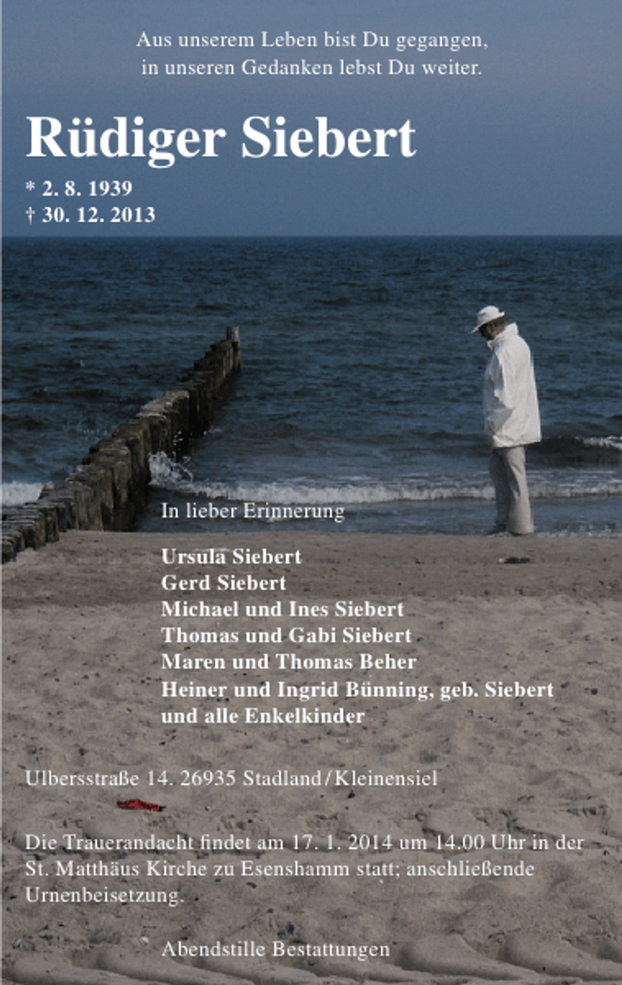 <p>Aus unserem Leben bist Du gegangen,<br />in unseren Gedanken lebst Du weiter.</p><p>Rüdiger Siebert<br />* 2. 8. 1939<br />† 30. 12. 2013</p><p>In lieber Erinnerung<br />Ursula Siebert<br />Gerd Siebert<br />Michael und Ines Siebert<br />Thomas und Gabi Siebert<br />Maren und Thomas Beher<br />Heiner und Ingrid Bünning, geb. Siebert<br />und alle Enkelkinder<br />Ulbersstraße 14. 26935 Stadland / Kleinensiel<br />Die Trauerandacht ﬁndet am 17. 1. 2014 um 14.00 Uhr in der<br />St. Matthäus Kirche zu Esenshamm statt; anschließende<br />Urnenbeisetzung.<br />Abendstille Bestattungen</p>