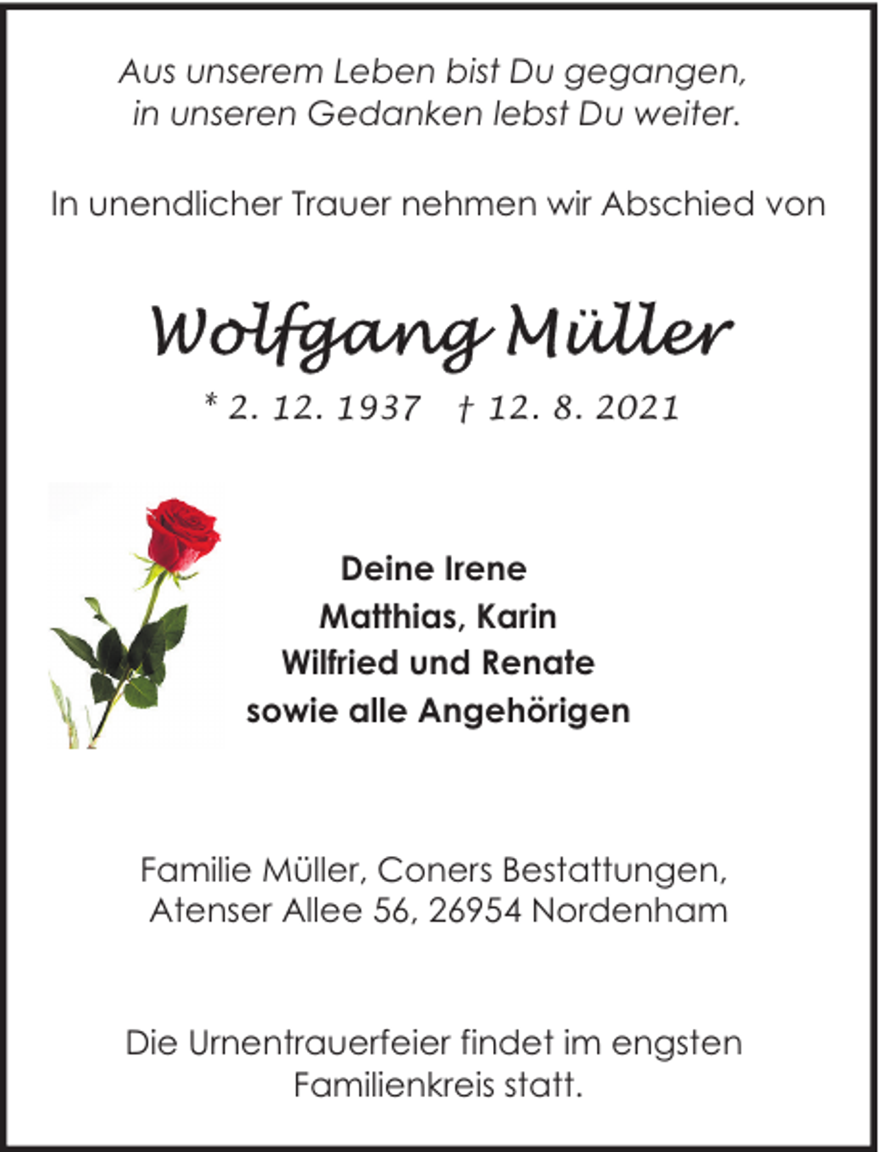 <p>Aus unserem Leben bist Du gegangen,<br />in unseren Gedanken lebst Du weiter.<br />In unendlicher Trauer nehmen wir Abschied von</p>
<p>* 2. 12. 1937</p>
<p>† 12. 8. 2021</p>
<p>Deine Irene<br />Matthias, Karin<br />Wilfried und Renate<br />sowie alle Angehörigen</p>
<p>Familie Müller, Coners Bestattungen,<br />Atenser Allee 56, 26954 Nordenham</p>
<p>Die Urnentrauerfeier findet im engsten<br />Familienkreis statt.</p>