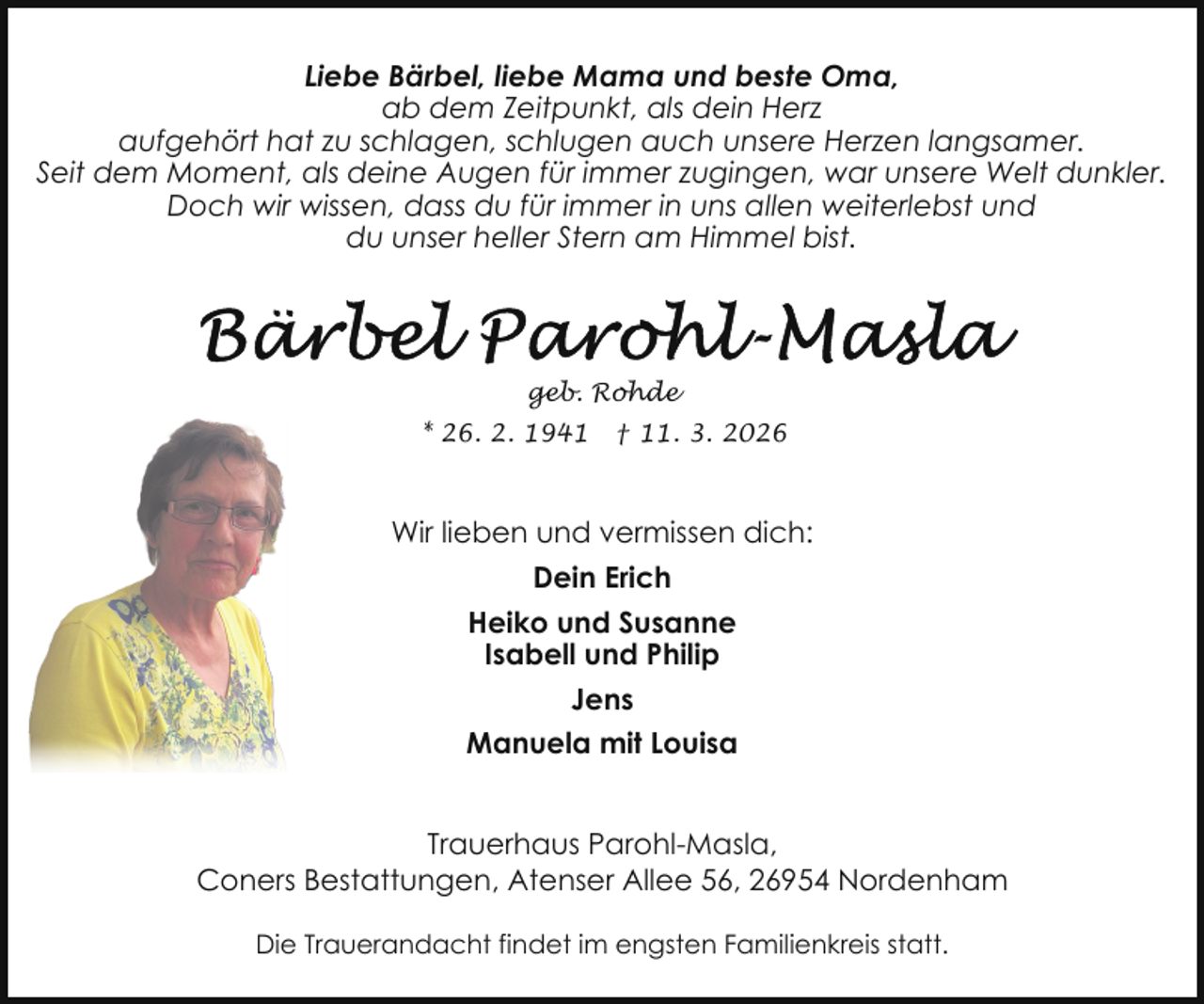 <p>Liebe Bärbel, liebe Mama und beste Oma,<br />ab dem Zeitpunkt, als dein Herz<br />aufgehört hat zu schlagen, schlugen auch unsere Herzen langsamer.<br />Seit dem Moment, als deine Augen für immer zugingen, war unsere Welt dunkler.<br />Doch wir wissen, dass du für immer in uns allen weiterlebst und<br />du unser heller Stern am Himmel bist.</p>
<p>geb. Rohde<br />* 26. 2. 1941</p>
<p>† 11. 3. 2026</p>
<p>Wir lieben und vermissen dich:<br />Dein Erich<br />Heiko und Susanne<br />Isabell und Philip<br />Jens<br />Manuela mit Louisa<br />Trauerhaus Parohl-Masla,<br />Coners Bestattungen, Atenser Allee 56, 26954 Nordenham<br />Die Trauerandacht findet im engsten Familienkreis statt.</p>