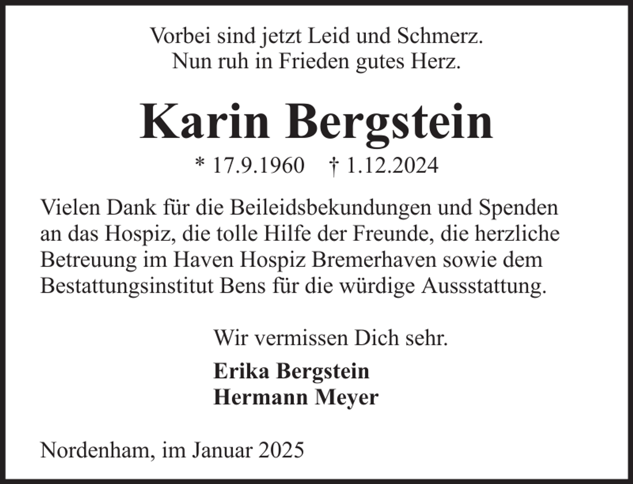 <p>Vorbei sind jetzt Leid und Schmerz.<br />Nun ruh in Frieden gutes Herz.</p><p>Karin Bergstein<br />* 17.9.1960 † 1.12.2024<br />Vielen Dank für die Beileidsbekundungen und Spenden<br />an das Hospiz, die tolle Hilfe der Freunde, die herzliche<br />Betreuung im Haven Hospiz Bremerhaven sowie dem<br />Bestattungsinstitut Bens für die würdige Aussstattung.<br />Wir vermissen Dich sehr.<br />Erika Bergstein<br />Hermann Meyer<br />Nordenham, im Januar 2025</p>