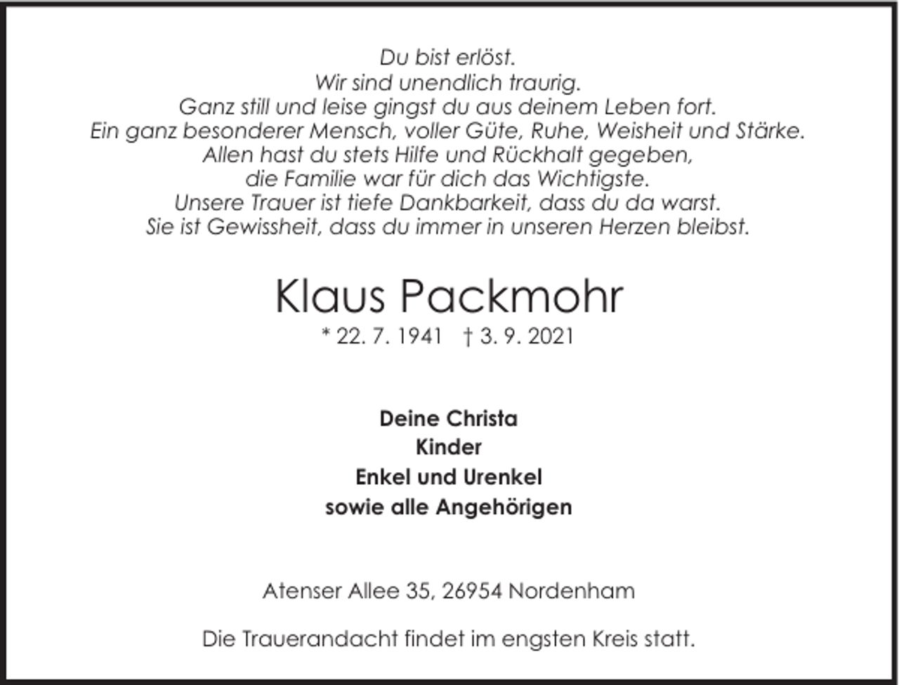<p>Du bist erlöst.<br />Wir sind unendlich traurig.<br />Ganz still und leise gingst du aus deinem Leben fort.<br />Ein ganz besonderer Mensch, voller Güte, Ruhe, Weisheit und Stärke.<br />Allen hast du stets Hilfe und Rückhalt gegeben,<br />die Familie war für dich das Wichtigste.<br />Unsere Trauer ist tiefe Dankbarkeit, dass du da warst.<br />Sie ist Gewissheit, dass du immer in unseren Herzen bleibst.</p><p>Klaus Packmohr<br />* 22. 7. 1941 † 3. 9. 2021<br />Deine Christa<br />Kinder<br />Enkel und Urenkel<br />sowie alle Angehörigen</p><p>Atenser Allee 35, 26954 Nordenham<br />Die Trauerandacht findet im engsten Kreis statt.</p>