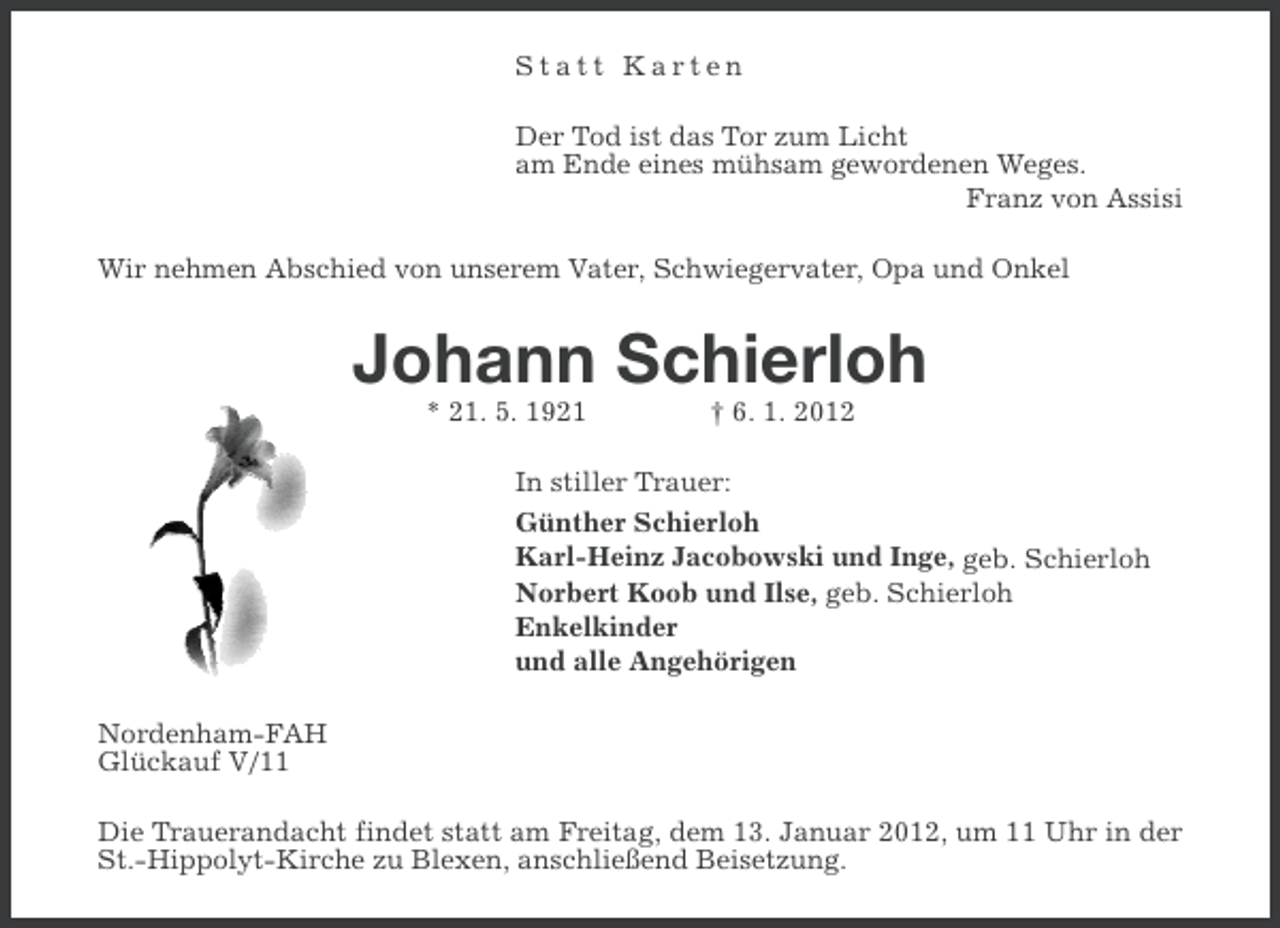 <p>Statt Karten<br />Der Tod ist das Tor zum Licht<br />am Ende eines mühsam gewordenen Weges.<br />Franz von Assisi<br />Wir nehmen Abschied von unserem Vater, Schwiegervater, Opa und Onkel</p><p>Johann Schierloh<br />* 21. 5. 1921</p><p>† 6. 1. 2012</p><p>In stiller Trauer:<br />Günther Schierloh<br />Karl-Heinz Jacobowski und Inge, geb. Schierloh<br />Norbert Koob und Ilse, geb. Schierloh<br />Enkelkinder<br />und alle Angehörigen<br />Nordenham-FAH<br />Glückauf V/11<br />Die Trauerandacht findet statt am Freitag, dem 13. Januar 2012, um 11 Uhr in der<br />St.-Hippolyt-Kirche zu Blexen, anschließend Beisetzung.</p>