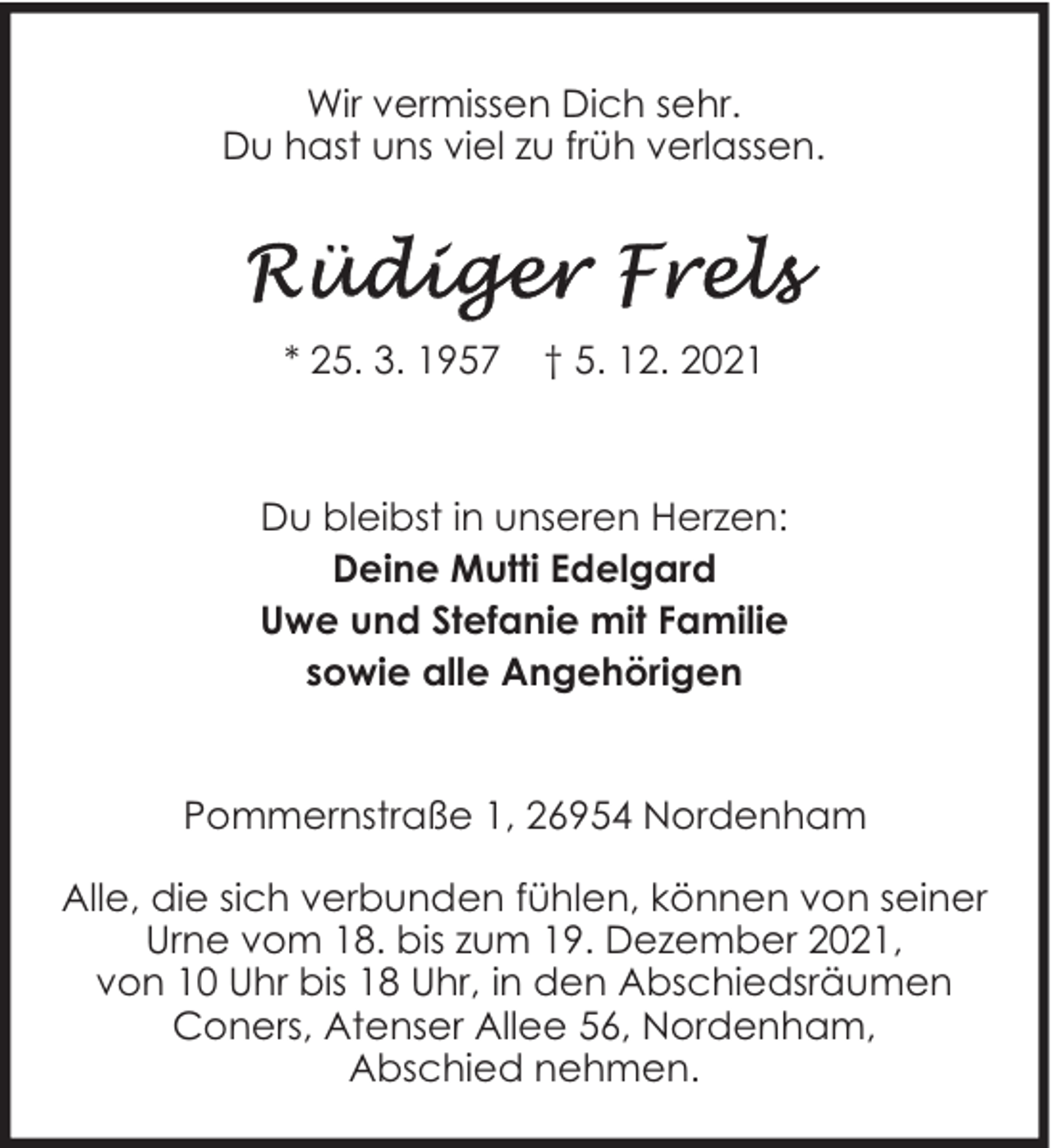 <p>Wir vermissen Dich sehr.<br />Du hast uns viel zu früh verlassen.</p>
<p>* 25. 3. 1957</p>
<p>† 5. 12. 2021</p>
<p>Du bleibst in unseren Herzen:<br />Deine Mutti Edelgard<br />Uwe und Stefanie mit Familie<br />sowie alle Angehörigen<br />Pommernstraße 1, 26954 Nordenham<br />Alle, die sich verbunden fühlen, können von seiner<br />Urne vom 18. bis zum 19. Dezember 2021,<br />von 10 Uhr bis 18 Uhr, in den Abschiedsräumen<br />Coners, Atenser Allee 56, Nordenham,<br />Abschied nehmen.</p>