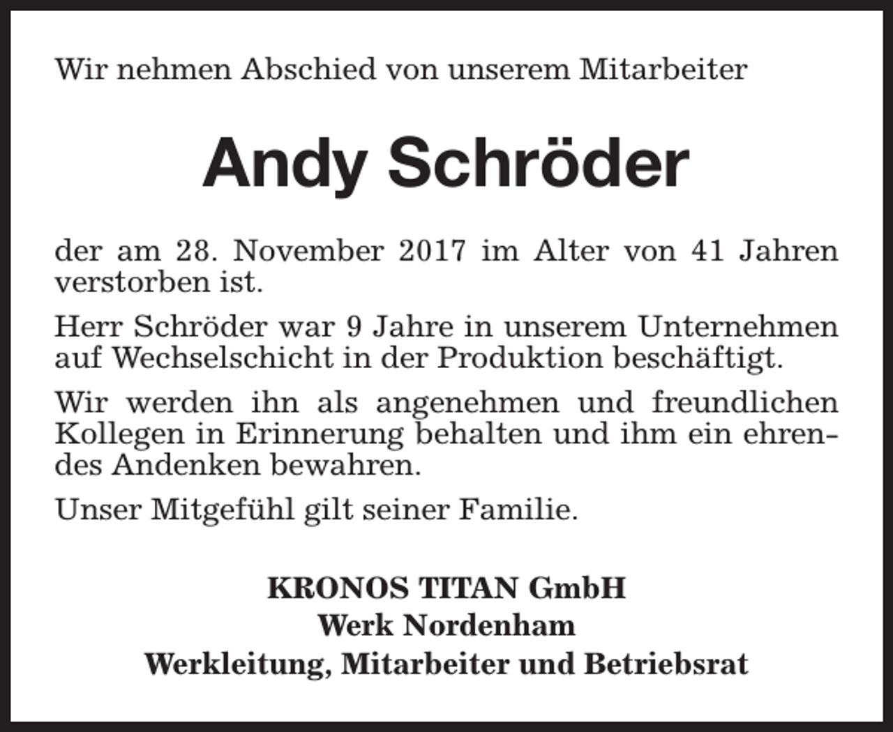 <p>Wir nehmen Abschied von unserem Mitarbeiter</p><p>Andy Schröder<br />der am 28. November 2017 im Alter von 41 Jahren<br />verstorben ist.<br />Herr Schröder war 9 Jahre in unserem Unternehmen<br />auf Wechselschicht in der Produktion beschäftigt.<br />Wir werden ihn als angenehmen und freundlichen<br />Kollegen in Erinnerung behalten und ihm ein ehrendes Andenken bewahren.<br />Unser Mitgefühl gilt seiner Familie.<br />KRONOS TITAN GmbH<br />Werk Nordenham<br />Werkleitung, Mitarbeiter und Betriebsrat</p>