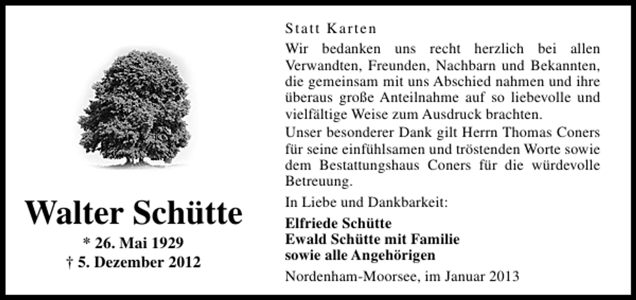 <p>Walter Schütte<br />* 26. Mai 1929<br />† 5. Dezember 2012</p><p>Statt Karten<br />Wir bedanken uns recht herzlich bei allen<br />Verwandten, Freunden, Nachbarn und Bekannten,<br />die gemeinsam mit uns Abschied nahmen und ihre<br />überaus große Anteilnahme auf so liebevolle und<br />vielfältige Weise zum Ausdruck brachten.<br />Unser besonderer Dank gilt Herrn Thomas Coners<br />für seine einfühlsamen und tröstenden Worte sowie<br />dem Bestattungshaus Coners für die würdevolle<br />Betreuung.<br />In Liebe und Dankbarkeit:<br />Elfriede Schütte<br />Ewald Schütte mit Familie<br />sowie alle Angehörigen<br />Nordenham-Moorsee, im Januar 2013</p>