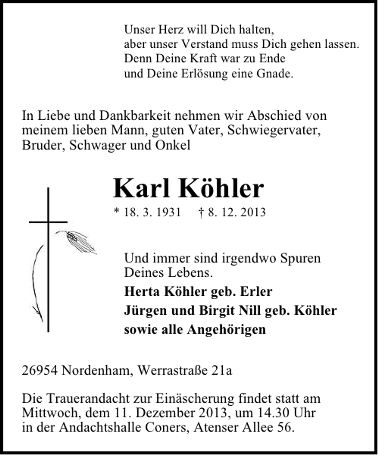 <p>Unser Herz will Dich halten,<br />aber unser Verstand muss Dich gehen lassen.<br />Denn Deine Kraft war zu Ende<br />und Deine Erlösung eine Gnade.</p><p>In Liebe und Dankbarkeit nehmen wir Abschied von<br />meinem lieben Mann, guten Vater, Schwiegervater,<br />Bruder, Schwager und Onkel</p><p>Karl Köhler<br />* 18. 3. 1931</p><p>† 8. 12. 2013</p><p>Und immer sind irgendwo Spuren<br />Deines Lebens.<br />Herta Köhler geb. Erler<br />Jürgen und Birgit Nill geb. Köhler<br />sowie alle Angehörigen<br />26954 Nordenham, Werrastraße 21a<br />Die Trauerandacht zur Einäscherung findet statt am<br />Mittwoch, dem 11. Dezember 2013, um 14.30 Uhr<br />in der Andachtshalle Coners, Atenser Allee 56.</p>
