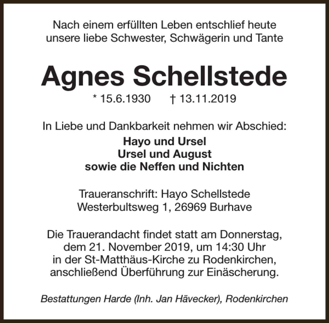 <p>Nach einem erfüllten Leben entschlief heute<br />unsere liebe Schwester, Schwägerin und Tante</p><p>Agnes Schellstede<br />* 15.6.1930</p><p>† 13.11.2019</p><p>In Liebe und Dankbarkeit nehmen wir Abschied:<br />Hayo und Ursel<br />Ursel und August<br />sowie die Neffen und Nichten<br />Traueranschrift: Hayo Schellstede<br />Westerbultsweg 1, 26969 Burhave<br />Die Trauerandacht findet statt am Donnerstag,<br />dem 21. November 2019, um 14:30 Uhr<br />in der St-Matthäus-Kirche zu Rodenkirchen,<br />anschließend Überführung zur Einäscherung.<br />Bestattungen Harde (Inh. Jan Hävecker), Rodenkirchen</p>