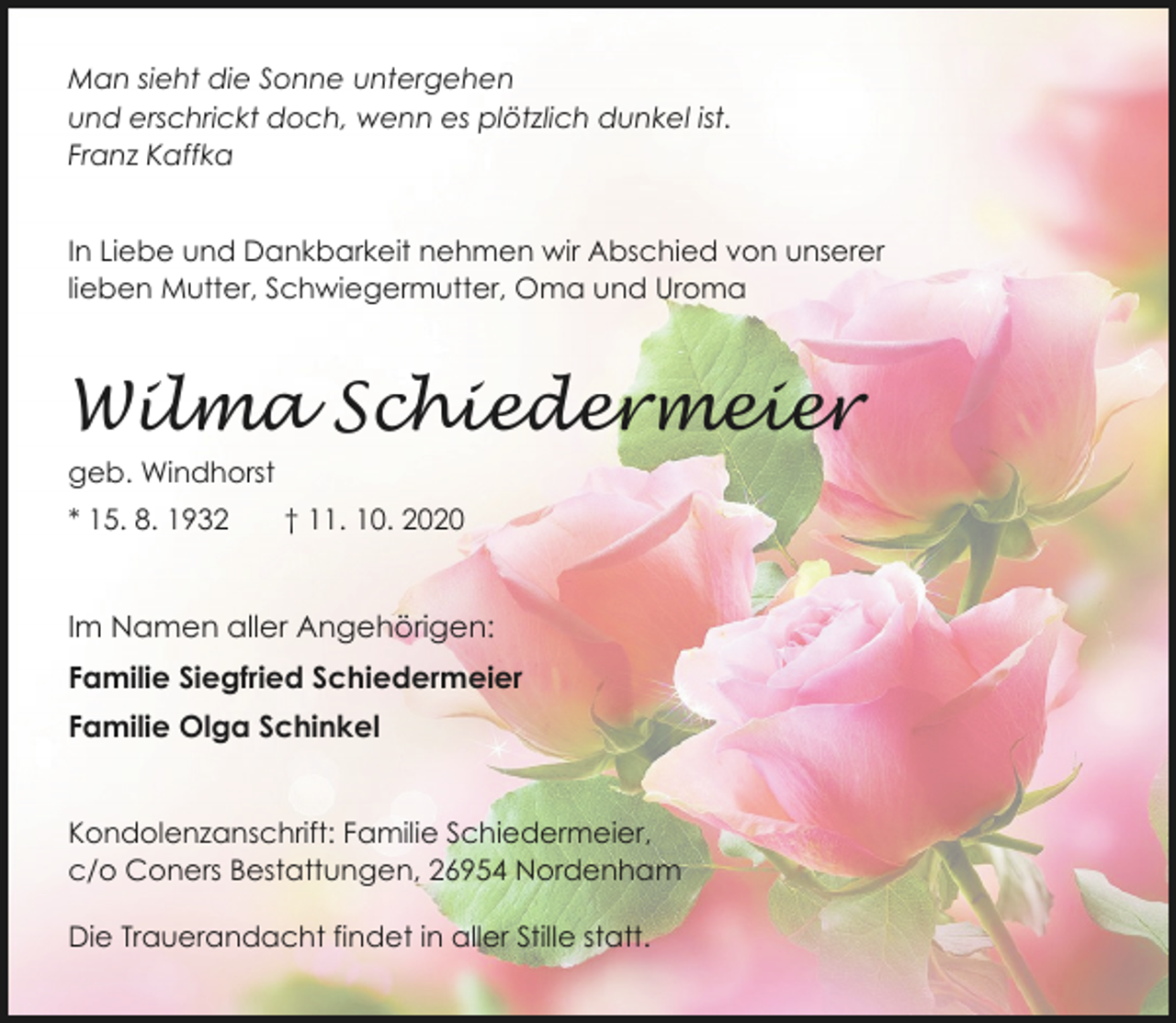 <p>Man sieht die Sonne untergehen<br />und erschrickt doch, wenn es plötzlich dunkel ist.<br />Franz Kaffka<br />In Liebe und Dankbarkeit nehmen wir Abschied von unserer<br />lieben Mutter, Schwiegermutter, Oma und Uroma</p><p>Wilma Schiedermeier<br />geb. Windhorst<br />* 15. 8. 1932</p><p>† 11. 10. 2020</p><p>Im Namen aller Angehörigen:<br />Familie Siegfried Schiedermeier<br />Familie Olga Schinkel<br />Kondolenzanschrift: Familie Schiedermeier,<br />c/o Coners Bestattungen, 26954 Nordenham</p><p>Die Trauerandacht findet in aller Stille statt.</p>