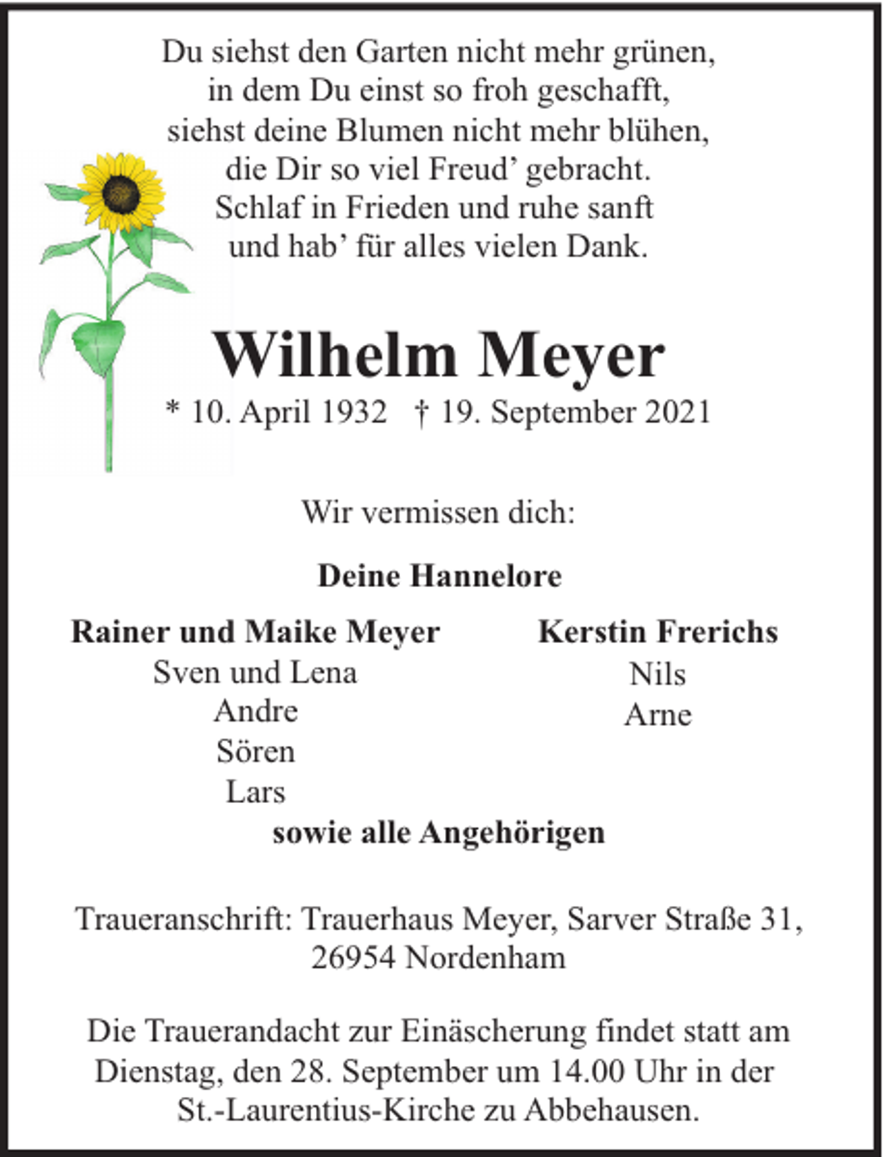 <p>Du siehst den Garten nicht mehr grünen,<br />in dem Du einst so froh geschafft,<br />siehst deine Blumen nicht mehr blühen,<br />die Dir so viel Freud’ gebracht.<br />Schlaf in Frieden und ruhe sanft<br />und hab’ für alles vielen Dank.</p><p>Wilhelm Meyer</p><p>* 10. April 1932 † 19. September 2021<br />Wir vermissen dich:<br />Deine Hannelore<br />Rainer und Maike Meyer<br />Kerstin Frerichs<br />Sven und Lena<br />Nils<br />Andre<br />Arne<br />Sören<br />Lars<br />sowie alle Angehörigen<br />Traueranschrift: Trauerhaus Meyer, Sarver Straße 31,<br />26954 Nordenham<br />Die Trauerandacht zur Einäscherung findet statt am<br />Dienstag, den 28. September um 14.00 Uhr in der<br />St.-Laurentius-Kirche zu Abbehausen.</p>