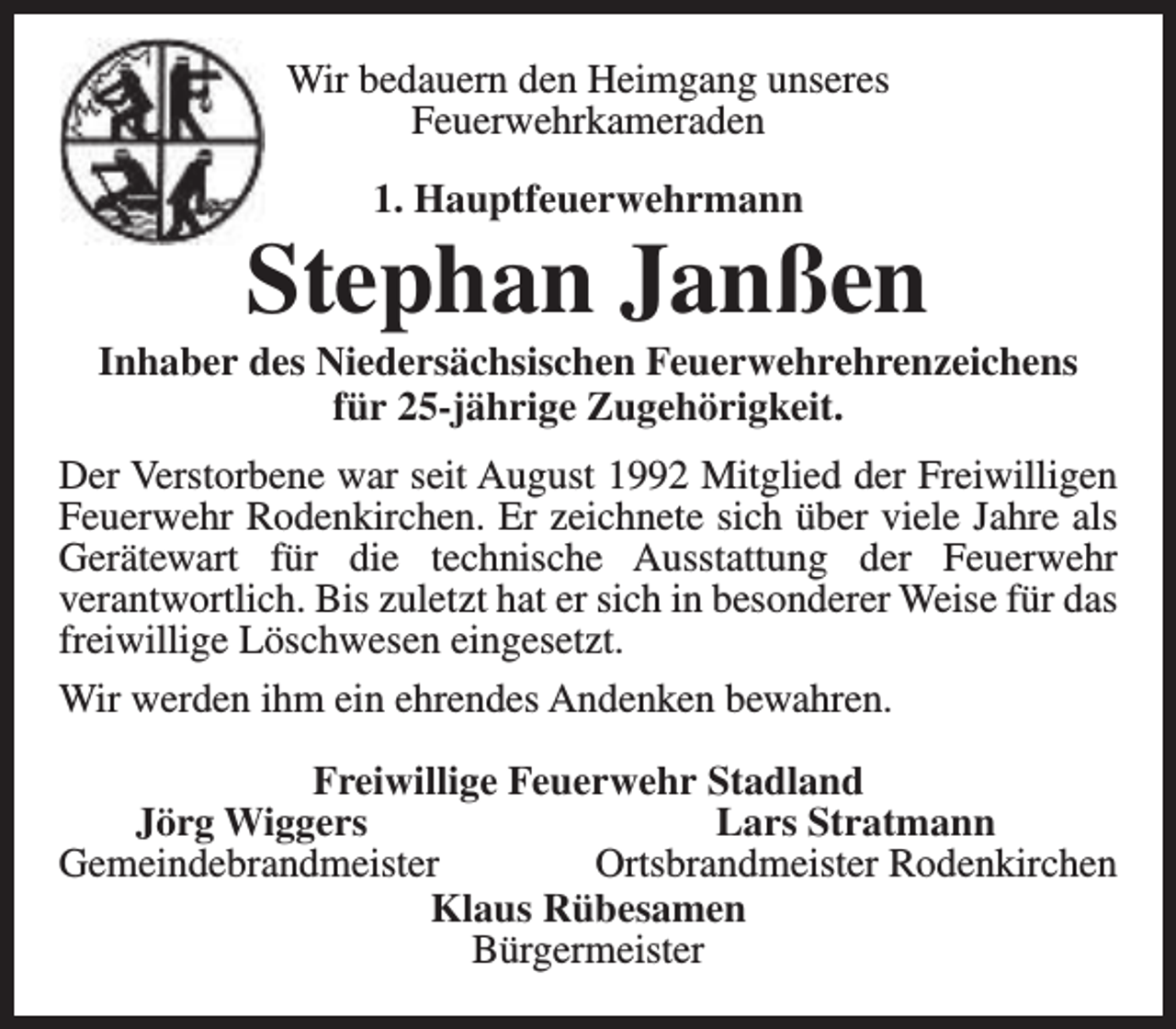 <p>Wir bedauern den Heimgang unseres<br />Feuerwehrkameraden<br />1. Hauptfeuerwehrmann</p><p>Stephan Janßen</p><p>Inhaber des Niedersächsischen Feuerwehrehrenzeichens<br />für 25-jährige Zugehörigkeit.<br />Der Verstorbene war seit August 1992 Mitglied der Freiwilligen<br />Feuerwehr Rodenkirchen. Er zeichnete sich über viele Jahre als<br />Gerätewart für die technische Ausstattung der Feuerwehr<br />verantwortlich. Bis zuletzt hat er sich in besonderer Weise für das<br />freiwillige Löschwesen eingesetzt.<br />Wir werden ihm ein ehrendes Andenken bewahren.<br />Freiwillige Feuerwehr Stadland<br />Jörg Wiggers<br />Lars Stratmann<br />Gemeindebrandmeister<br />Ortsbrandmeister Rodenkirchen<br />Klaus Rübesamen<br />Bürgermeister</p>