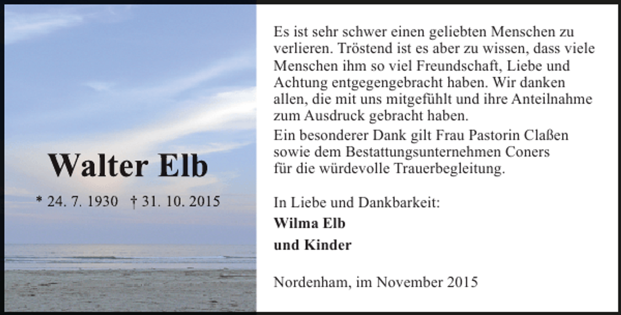 <p>Walter Elb<br />l<br />* 24. 7. 1930 † 31. 10. 2015</p><p>Es ist sehr schwer einen geliebten Menschen zu<br />verlieren. Tröstend ist es aber zu wissen, dass viele<br />Menschen ihm so viel Freundschaft, Liebe und<br />Achtung entgegengebracht haben. Wir danken<br />allen, die mit uns mitgefühlt und ihre Anteilnahme<br />zum Ausdruck gebracht haben.<br />Ein besonderer Dank gilt Frau Pastorin Claßen<br />sowie dem Bestattungsunternehmen Coners<br />für die würdevolle Trauerbegleitung.<br />In Liebe und Dankbarkeit:<br />Wilma Elb<br />und Kinder<br />Nordenham, im November 2015</p>