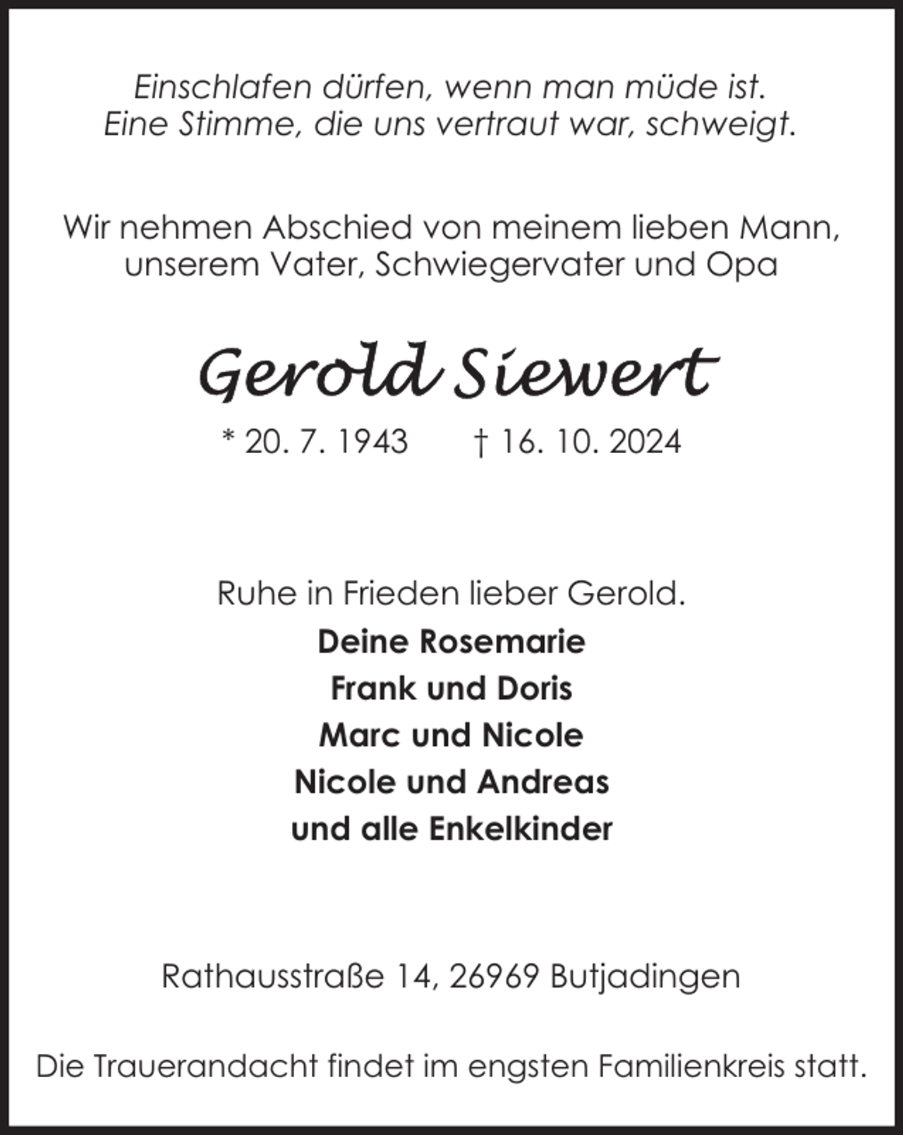 <p>Einschlafen dürfen, wenn man müde ist.<br />Eine Stimme, die uns vertraut war, schweigt.<br />Wir nehmen Abschied von meinem lieben Mann,<br />unserem Vater, Schwiegervater und Opa</p>
<p>* 20. 7. 1943</p>
<p>† 16. 10. 2024</p>
<p>Ruhe in Frieden lieber Gerold.<br />Deine Rosemarie<br />Frank und Doris<br />Marc und Nicole<br />Nicole und Andreas<br />und alle Enkelkinder</p>
<p>Rathausstraße 14, 26969 Butjadingen<br />Die Trauerandacht findet im engsten Familienkreis statt.</p>
