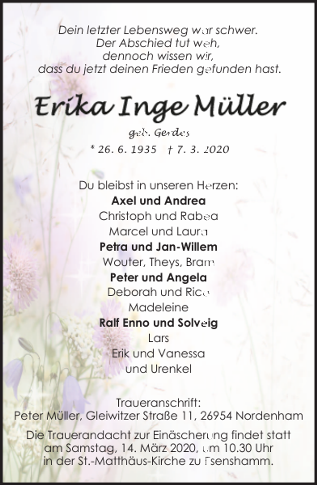 <p>ar schwer.<br />Dein letzter Lebensweg wa<br />eh,<br />Der Abschied tut we<br />dennoch wissen wiir,<br />efunden hast.<br />dass du jetzt deinen Frieden ge</p>
<p>ge<br />g<br />eb. Ger<br />erd<br />de<br />es<br />* 26. 6. 1935</p>
<p>† 7. 3. 2020</p>
<p>Du bleibst in unseren He<br />erzen:<br />Axel und Andrea<br />ea<br />Christoph und Rabe<br />Marcel und Laura<br />a<br />Petra und Jan-Willem<br />m<br />Wouter, Theys, Bram<br />Peter und Angela<br />o<br />Deborah und Rico<br />Madeleine<br />Ralf Enno und Solve<br />eig<br />Lars<br />Erik und Vanessa<br />und Urenkel<br />Traueranschrift:<br />Peter Müller, Gleiwitzer Straße 11, 26954 Nordenham<br />ung findet statt<br />Die Trauerandacht zur Einäscheru<br />am Samstag, 14. März 2020, um 10.30 Uhr<br />in der St.-Matthäus-Kirche zu Esenshamm.</p>
