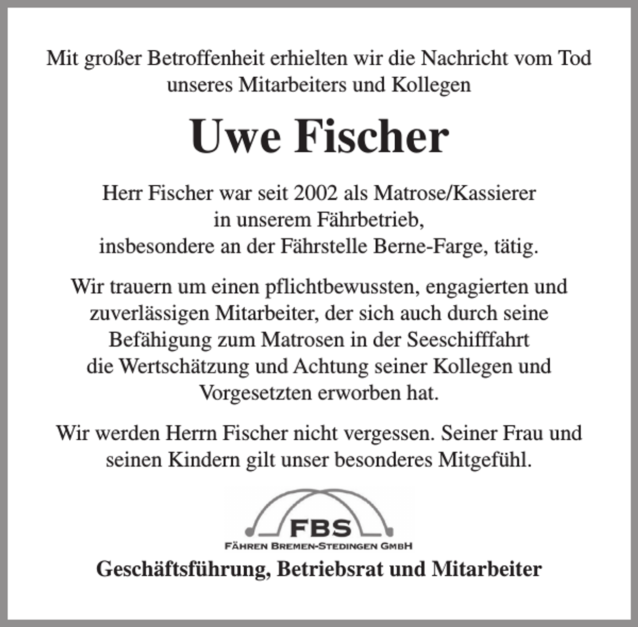 <p>Mit großer Betroffenheit erhielten wir die Nachricht vom Tod<br />unseres Mitarbeiters und Kollegen</p><p>Uwe Fischer<br />Herr Fischer war seit 2002 als Matrose/Kassierer<br />in unserem Fährbetrieb,<br />insbesondere an der Fährstelle Berne-Farge, tätig.<br />Wir trauern um einen pflichtbewussten, engagierten und<br />zuverlässigen Mitarbeiter, der sich auch durch seine<br />Befähigung zum Matrosen in der Seeschifffahrt<br />die Wertschätzung und Achtung seiner Kollegen und<br />Vorgesetzten erworben hat.<br />Wir werden Herrn Fischer nicht vergessen. Seiner Frau und<br />seinen Kindern gilt unser besonderes Mitgefühl.</p><p>Geschäftsführung, Betriebsrat und Mitarbeiter</p>