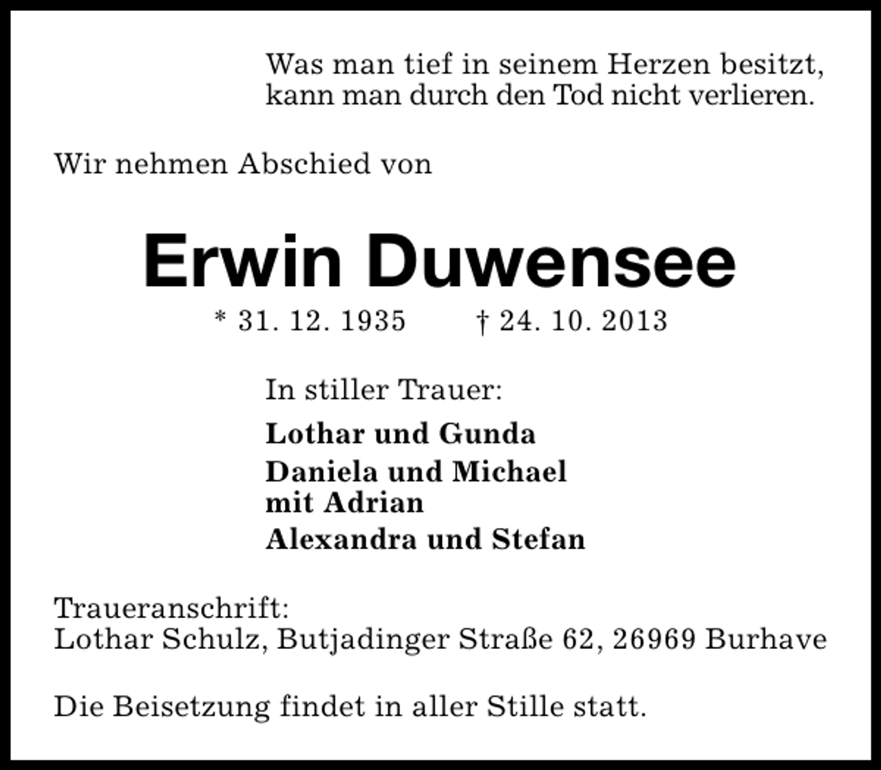 <p>Was man tief in seinem Herzen besitzt,<br />kann man durch den Tod nicht verlieren.<br />Wir nehmen Abschied von</p><p>Erwin Duwensee<br />* 31. 12. 1935</p><p>† 24. 10. 2013</p><p>In stiller Trauer:<br />Lothar und Gunda<br />Daniela und Michael<br />mit Adrian<br />Alexandra und Stefan<br />Traueranschrift:<br />Lothar Schulz, Butjadinger Straße 62, 26969 Burhave<br />Die Beisetzung findet in aller Stille statt.</p>