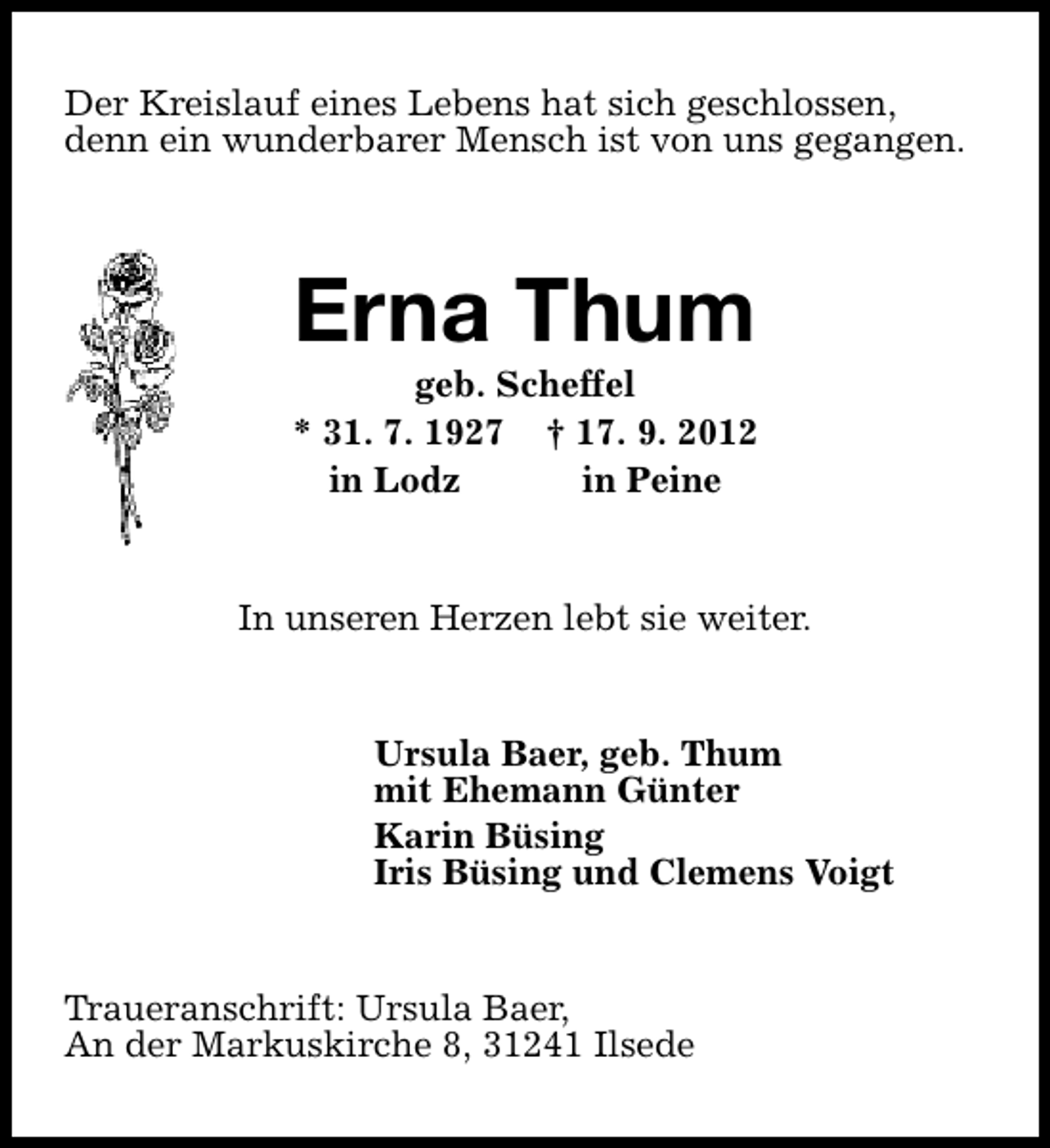 <p>Der Kreislauf eines Lebens hat sich geschlossen,<br />denn ein wunderbarer Mensch ist von uns gegangen.</p><p>Erna Thum</p><p>geb. Scheffel<br />* 31. 7. 1927 † 17. 9. 2012<br />in Lodz<br />in Peine<br />In unseren Herzen lebt sie weiter.<br />Ursula Baer, geb. Thum<br />mit Ehemann Günter<br />Karin Büsing<br />Iris Büsing und Clemens Voigt<br />Traueranschrift: Ursula Baer,<br />An der Markuskirche 8, 31241 Ilsede</p>