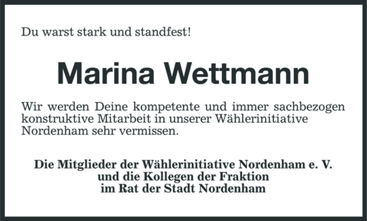 <p>Du warst stark und standfest!</p><p>Marina Wettmann<br />Wir werden Deine kompetente und immer sachbezogen konstruktive Mitarbeit in unserer Wählerinitiative Nordenham sehr vermissen. Die Mitglieder der Wählerinitiative Nordenham e. V. und die Kollegen der Fraktion im Rat der Stadt Nordenham</p>