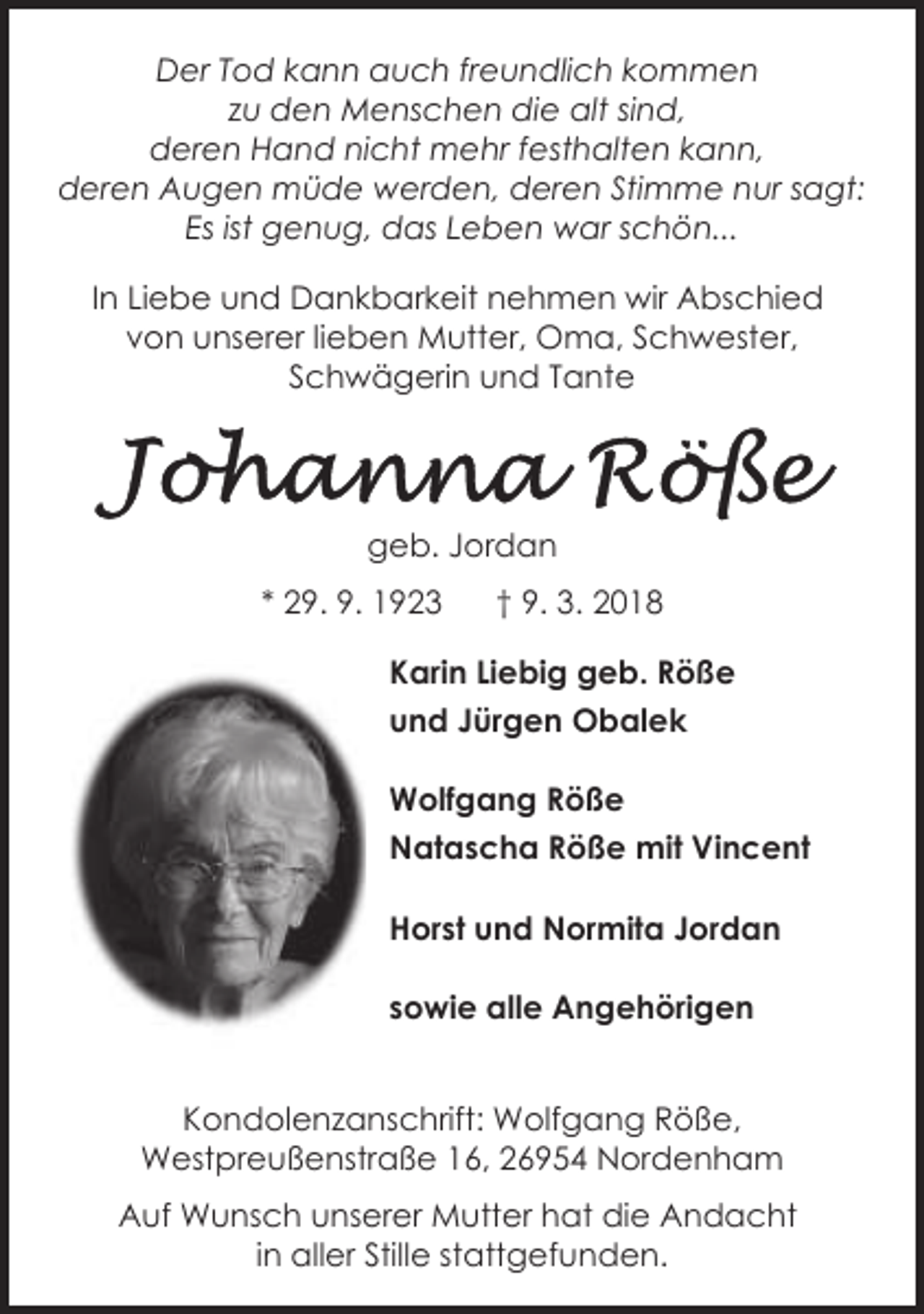<p>Der Tod kann auch freundlich kommen<br />zu den Menschen die alt sind,<br />deren Hand nicht mehr festhalten kann,<br />deren Augen müde werden, deren Stimme nur sagt:<br />Es ist genug, das Leben war schön...<br />In Liebe und Dankbarkeit nehmen wir Abschied<br />von unserer lieben Mutter, Oma, Schwester,<br />Schwägerin und Tante</p><p>geb. Jordan<br />* 29. 9. 1923</p><p>† 9. 3. 2018</p><p>Karin Liebig geb. Röße<br />und Jürgen Obalek<br />Wolfgang Röße<br />Natascha Röße mit Vincent<br />Horst und Normita Jordan<br />sowie alle Angehörigen<br />Kondolenzanschrift: Wolfgang Röße,<br />Westpreußenstraße 16, 26954 Nordenham<br />Auf Wunsch unserer Mutter hat die Andacht<br />in aller Stille stattgefunden.</p>