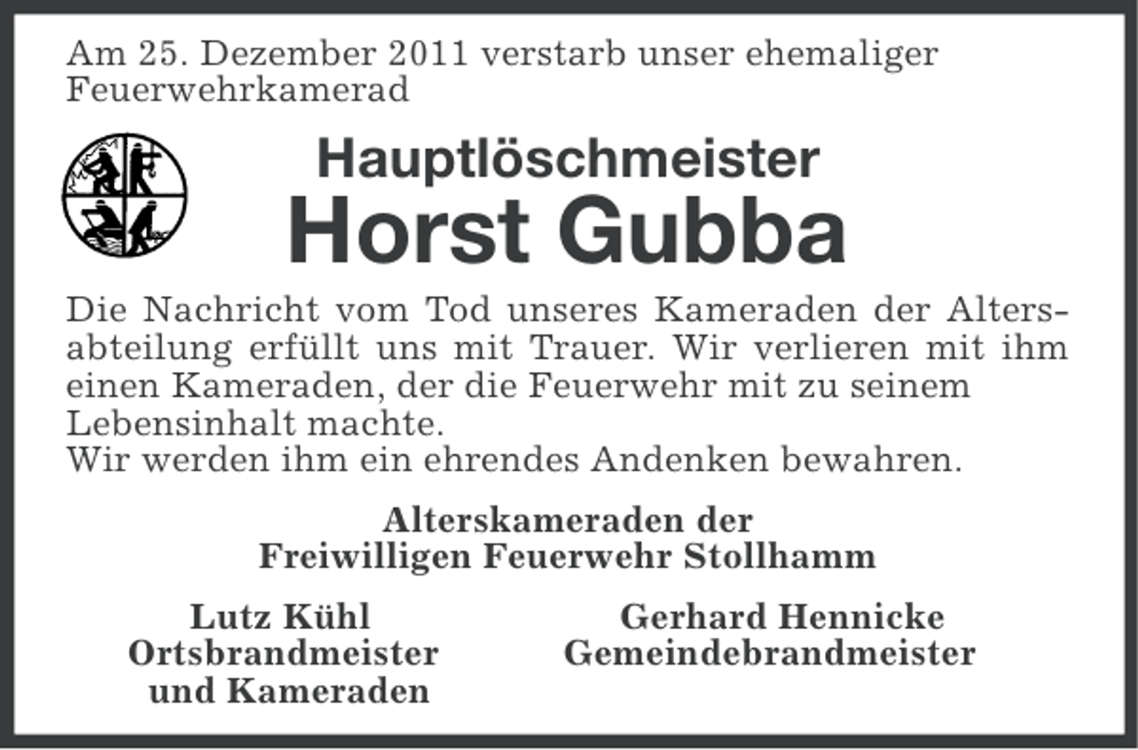 <p>Am 25. Dezember 2011 verstarb unser ehemaliger<br />Feuerwehrkamerad</p><p>Hauptlöschmeister</p><p>Horst Gubba<br />Die Nachricht vom Tod unseres Kameraden der Altersabteilung erfüllt uns mit Trauer. Wir verlieren mit ihm<br />einen Kameraden, der die Feuerwehr mit zu seinem<br />Lebensinhalt machte.<br />Wir werden ihm ein ehrendes Andenken bewahren.<br />Alterskameraden der<br />Freiwilligen Feuerwehr Stollhamm<br />Lutz Kühl<br />Ortsbrandmeister<br />und Kameraden</p><p>Gerhard Hennicke<br />Gemeindebrandmeister</p>