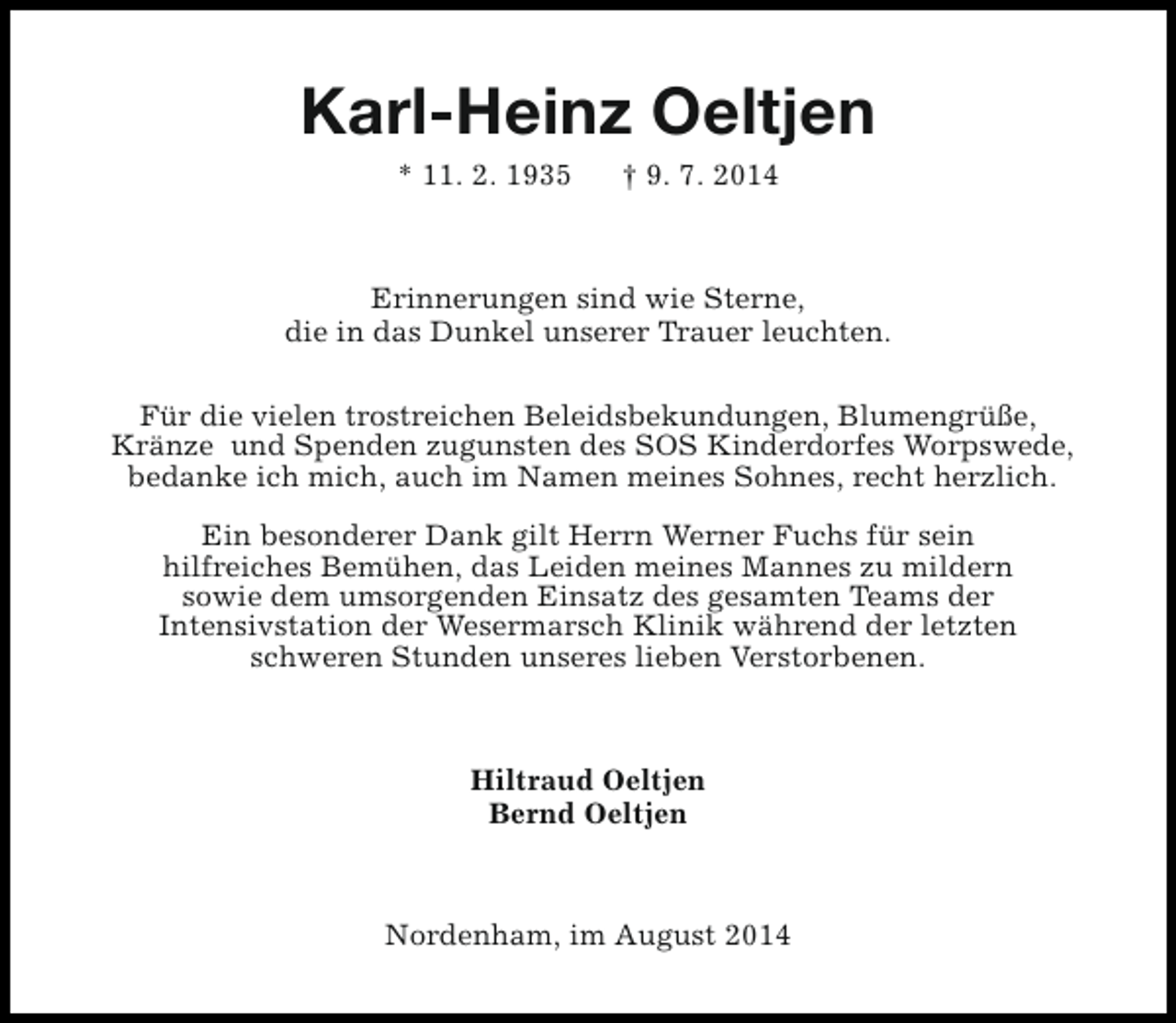 <p>Karl-Heinz Oeltjen<br />* 11. 2. 1935</p><p>† 9. 7. 2014</p><p>Erinnerungen sind wie Sterne,<br />die in das Dunkel unserer Trauer leuchten.<br />Für die vielen trostreichen Beleidsbekundungen, Blumengrüße,<br />Kränze und Spenden zugunsten des SOS Kinderdorfes Worpswede,<br />bedanke ich mich, auch im Namen meines Sohnes, recht herzlich.<br />Ein besonderer Dank gilt Herrn Werner Fuchs für sein<br />hilfreiches Bemühen, das Leiden meines Mannes zu mildern<br />sowie dem umsorgenden Einsatz des gesamten Teams der<br />Intensivstation der Wesermarsch Klinik während der letzten<br />schweren Stunden unseres lieben Verstorbenen.</p><p>Hiltraud Oeltjen<br />Bernd Oeltjen</p><p>Nordenham, im August 2014</p>