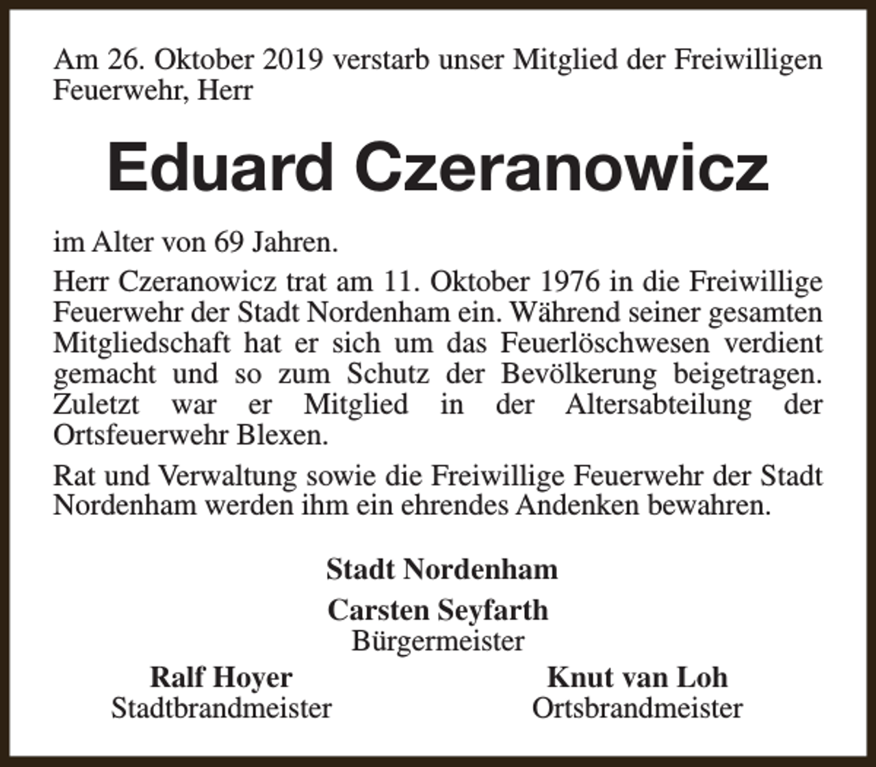 <p>Am 26. Oktober 2019 verstarb unser Mitglied der Freiwilligen<br />Feuerwehr, Herr</p><p>Eduard Czeranowicz<br />im Alter von 69 Jahren.<br />Herr Czeranowicz trat am 11. Oktober 1976 in die Freiwillige<br />Feuerwehr der Stadt Nordenham ein. Während seiner gesamten<br />Mitgliedschaft hat er sich um das Feuerlöschwesen verdient<br />gemacht und so zum Schutz der Bevölkerung beigetragen.<br />Zuletzt war er Mitglied in der Altersabteilung der<br />Ortsfeuerwehr Blexen.<br />Rat und Verwaltung sowie die Freiwillige Feuerwehr der Stadt<br />Nordenham werden ihm ein ehrendes Andenken bewahren.<br />Stadt Nordenham<br />Carsten Seyfarth<br />Bürgermeister<br />Ralf Hoyer<br />Knut van Loh<br />Stadtbrandmeister<br />Ortsbrandmeister</p>