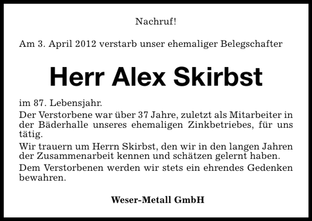 <p>Nachruf!<br />Am 3. April 2012 verstarb unser ehemaliger Belegschafter</p><p>Herr Alex Skirbst<br />im 87. Lebensjahr.<br />Der Verstorbene war über 37 Jahre, zuletzt als Mitarbeiter in<br />der Bäderhalle unseres ehemaligen Zinkbetriebes, für uns<br />tätig.<br />Wir trauern um Herrn Skirbst, den wir in den langen Jahren<br />der Zusammenarbeit kennen und schätzen gelernt haben.<br />Dem Verstorbenen werden wir stets ein ehrendes Gedenken<br />bewahren.<br />Weser-Metall GmbH</p>
