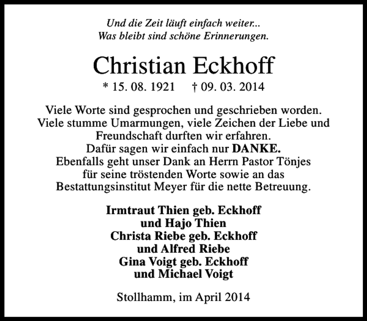 <p>Und die Zeit läuft einfach weiter...<br />Was bleibt sind schöne Erinnerungen.</p><p>Christian Eckhoff<br />* 15. 08. 1921</p><p>† 09. 03. 2014</p><p>Viele Worte sind gesprochen und geschrieben worden.<br />Viele stumme Umarmungen, viele Zeichen der Liebe und<br />Freundschaft durften wir erfahren.<br />Dafür sagen wir einfach nur DANKE.<br />Ebenfalls geht unser Dank an Herrn Pastor Tönjes<br />für seine tröstenden Worte sowie an das<br />Bestattungsinstitut Meyer für die nette Betreuung.<br />Irmtraut Thien geb. Eckhoff<br />und Hajo Thien<br />Christa Riebe geb. Eckhoff<br />und Alfred Riebe<br />Gina Voigt geb. Eckhoff<br />und Michael Voigt<br />Stollhamm, im April 2014</p>