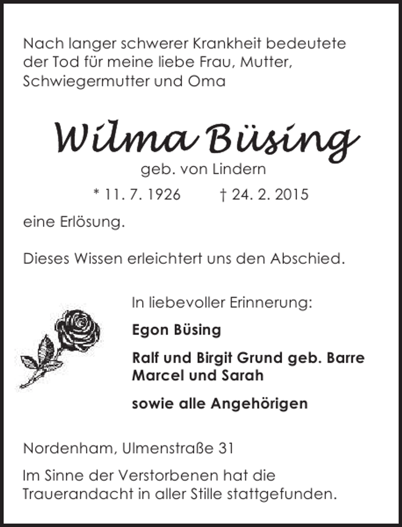 <p>Nach langer schwerer Krankheit bedeutete<br />der Tod für meine liebe Frau, Mutter,<br />Schwiegermutter und Oma</p><p>geb. von Lindern<br />* 11. 7. 1926</p><p>† 24. 2. 2015</p><p>eine Erlösung.<br />Dieses Wissen erleichtert uns den Abschied.<br />In liebevoller Erinnerung:<br />Egon Büsing<br />Ralf und Birgit Grund geb. Barre<br />Marcel und Sarah<br />sowie alle Angehörigen<br />Nordenham, Ulmenstraße 31<br />Im Sinne der Verstorbenen hat die<br />Trauerandacht in aller Stille stattgefunden.</p>